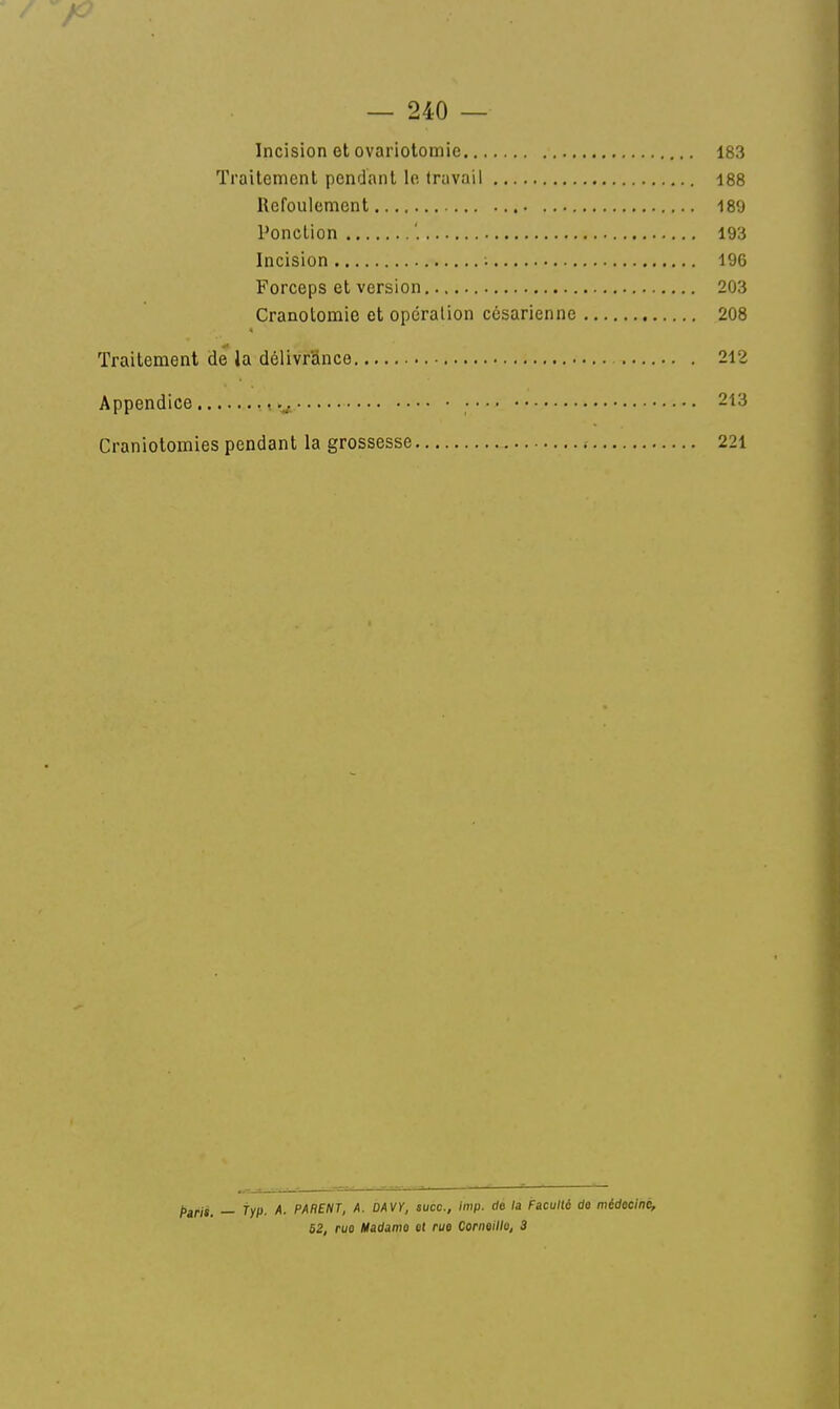 Incision et ovariotomie 183 Traitement pendant le Iruvail 188 Refoulement 180 Ponction '. 193 Incision 196 Forceps et version 203 Cranotomie et opération césarienne 208 Traitement de la délivrance 212 Appendice , • 213 Craniotomies pendant la grossesse ; 221 _ typ. A. PARENT, A. ûAVY, suce, imp. de /a Faculli de médecine, 62, ruo Hadamo et rue Cornoillo, 3