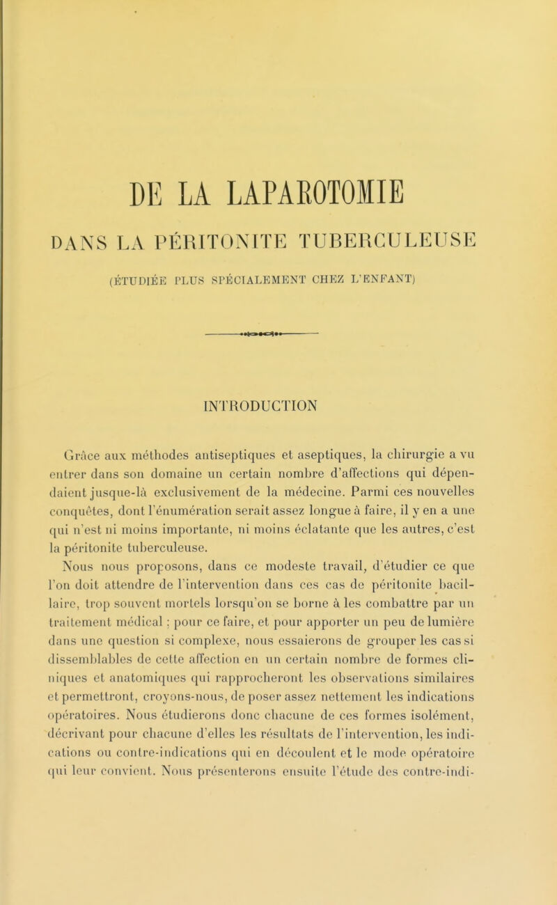 DANS LA PÉRITONITE TUBERCULEUSE (ÉTUDIÉE PLUS SPÉCIALEMENT CHEZ L'ENFANT) »*^»oif INTRODUCTION Grâce aux méthodes antiseptiques et aseptiques, la chirurgie a vu entrer dans son domaine un certain nombre d'affections qui dépen- daient jusque-là exclusivement de la médecine. Parmi ces nouvelles conquêtes, dont rémunération serait assez longue à faire, il y en a une qui n'est ni moins importante, ni moins éclatante que les autres, c'est la péritonite tuberculeuse. Nous nous proposons, dans ce modeste travail, d'étudier ce que l'on doit attendre de l'intervention dans ces cas de péritonite bacil- laire, trop souvent mortels lorsqu'on se borne à les combattre par un traitement médical ; pour ce faire, et pour apporter un peu de lumière dans une question si complexe, nous essaierons de grouper les cas si dissemblables de celte affection en un certain nombre de formes cli- niques et anatomiques qui rapprocheront les observations similaires et permettront, croyons-nous, de poser assez nettement les indications opératoires. Nous étudierons donc chacune de ces formes isolément, décrivant pour chacune d'elles les résultats de l'intervention, les indi- cations ou contre-indications qui en découlent et le mode opératoire qui leur convient. Nous présenterons ensuite l'étude des contre-indi-