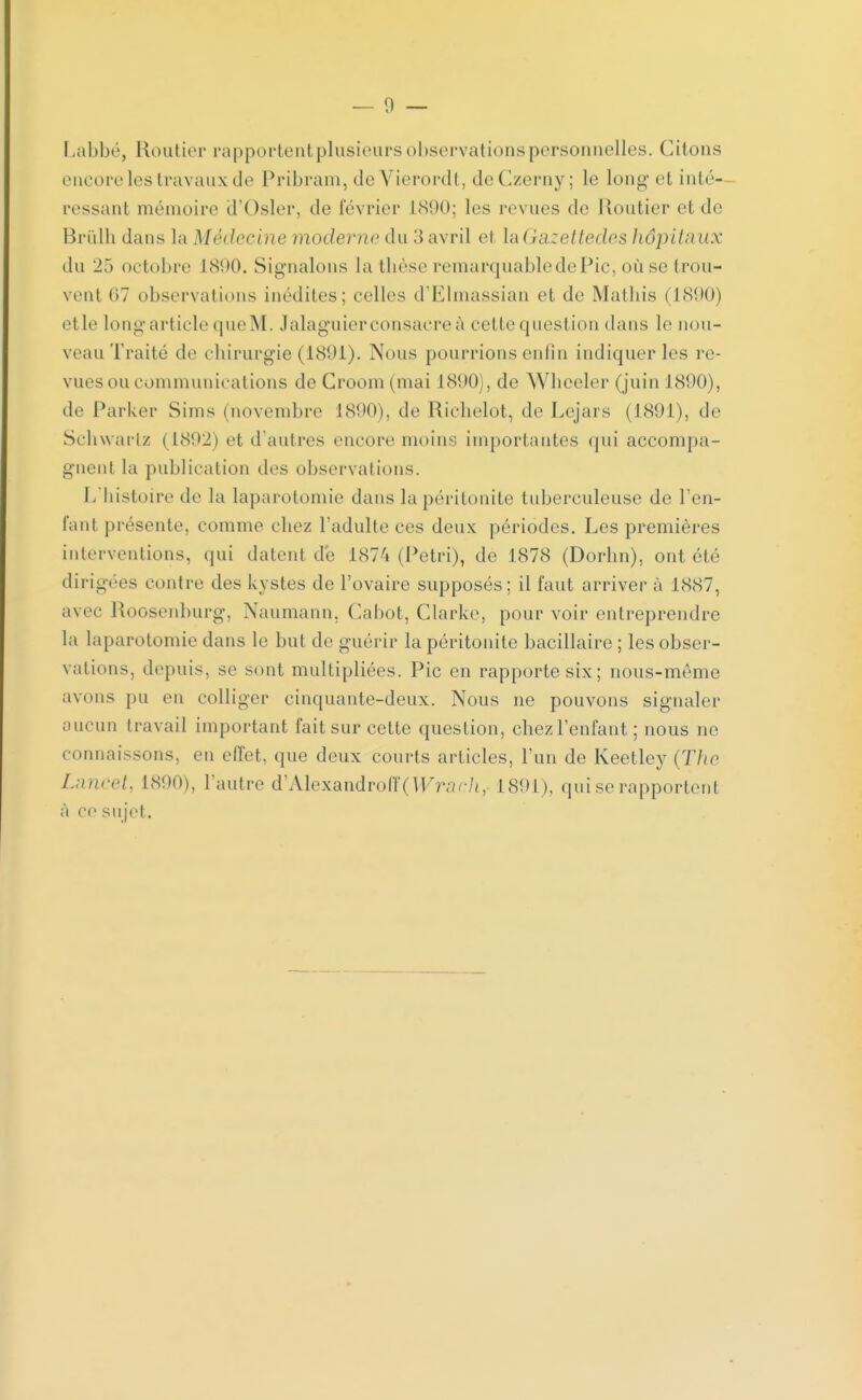 encore les travaux de Pribram, de Vierordt, deCzerny ; le long et inté- ressant mémoire d'Osier, de février L890; les revues de Routier et de Brûlh dans la Médecine moderne du 3 avril et \a(}azettedes hôpitaux du 25 octobre L890. Signalons la thèse remarquable de Pic, où se trou- vent (17 observations inédiles; celles d'Klinassian et de Mathis (1890) et le long article que M. Jalaguier consacre à celle question dans le nou- veau Traité de chirurgie (1891). Nous pourrions enfin indiquer les re- vues ou communications deCroom(mai L890), de Wheeler (juin 1890), de Parker Sims (novembre 1890), de Richelot, de Lejars (1891), de Schwartz (1802) et d'autres encore moins importantes qui accompa- gnent la publication des observations. L'histoire de la laparotomie dans la péritonite tuberculeuse de l'en- fant présente, comme chez l'adulte ces deux périodes. Les premières interventions, qui datent de 1874 (Pétri), de 1878 (Dorhn), ont été dirigées contre des kystes de l'ovaire supposés; il faut arriver- à 1887, avec Roosenburg, Naumann, Cabot, Clarke, pour voir entreprendre la laparotomie dans le but de guérir la péritonite bacillaire ; les obser- vations, depuis, se sont multipliées. Pic en rapporte six; nous-même avons pu en colliger cinquante-deux. Nous ne pouvons signaler aucun travail important fait sur cette question, chez l'enfant ; nous ne connaissons, en effet, que deux courts articles, l'un de Keetlcy {The Lancet, 1890), l'autre d'Alexandroff( Wrach, 1891), qui se rapportent a ce sujet.