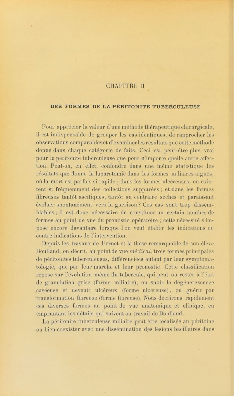 DES FORMES DE LA PÉRITONITE TUBERCULEUSE Pour apprécier la valeur d'une méthode thérapeutique chirurgicale, il est indispensable de grouper les cas identiques, de rapprocher les observations comparables et d'examiner les résultats que cette méthode donne dans chaque catégorie de faits. Ceci est peut-être plus vrai pour la péritonite tuberculeuse que pour n'importe quelle autre affec- tion. Peut-on, en effet, confondre dans une même statistique les résultats que donne la laparotomie dans les formes miliaires aiguës, où la mort est parfois si rapide ; dans les formes ulcéreuses, où exis- tent si fréquemment des collections suppurées ; et dans les formes fibreuses tantôt ascitiques, tantôt au contraire sèches et paraissant évoluer spontanément vers la guérison ? Ces cas sont trop dissem- blables ; il est donc nécessaire de constituer un certain nombre de formes au point de vue du pronostic opératoire ; cette nécessité s'im- pose encore davantage lorsque l'on veut établir les indications ou contre-indications de l'intervention. Depuis les travaux de Fernet et la thèse remarquable de son élève Boulland, on décrit, au point de vue médical, trois formes principales de péritonites tuberculeuses, différenciées autant par leur symptoma- tologie, que par leur marche et leur pronostic. Cette classification repose sur l'évolution même du tubercule, qui peut ou rester à l'état de granulation grise (forme miliaire), ou subir la dégénérescence caséeuse et devenir ulcéreux (forme ulcéreuse) , ou guérir par transformation fibreuse (forme fibreuse). Nous décrirons rapidement ces diverses formes au point de vue anatomique et clinique, en empruntant les détails qui suivent au travail de Boulland. La péritonite tuberculeuse miliaire peut être localisée au péritoine ou bien coexister avec une dissémination des lésions bacillaires dans