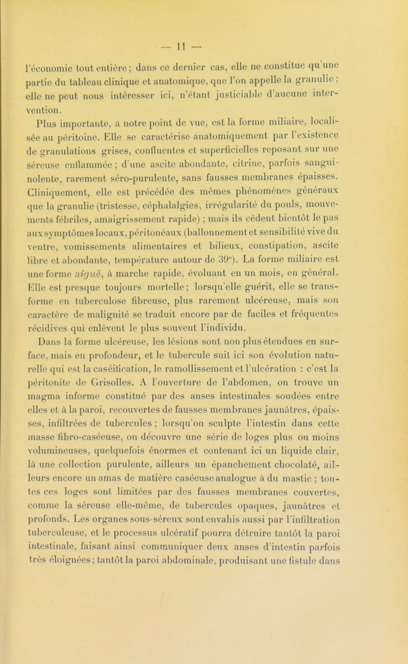 l'économie tout entière ; dans ce dernier cas, elle ne constitue qu'une partie du tableau clinique et anatomique, que Ton appelle la gramme; elle ne peut nous intéresser ici, n'étant justiciable d'aucune inter- vention. Plus importante, a notre point de vue, est la forme miliaire, locali- sée au péritoine. Elle se caractérise anatomiquement par l'existence de granulations grises, continentes et superficielles reposant sur une séreuse enflammée; d'une ascite abondante, citrine, parfois sangui- nolente, rarement sero-purulente, sans fausses membranes épaisses. Cliniquement, elle est précédée des mêmes phénomènes généraux i[ue la granulie (tristesse, céphalalgies, irrégularité du pouls, mouve- ments fébriles, amaigrissement rapide) ; mais ils cèdent bientôt le pas aux symptômes locaux, péritonéaux (ballonnement et sensibilité vive du ventre, vomissements alimentaires et bilieux, constipation, ascite libre d abondante, température autour de 39°). La forme miliaire est une forme aiguë, à marche rapide, évoluant en un mois, en général. Elle est presque toujours mortelle; lorsqu'elle guérit, elle se trans- forme en tuberculose fibreuse, plus rarement ulcéreuse, mais son caractère de malignité se traduit encore par de faciles et fréquentes récidives qui enlèvent le plus souvent l'individu. Dans la forme ulcéreuse, les lésions sont non plus étendues en sur- face, niais en profondeur, et le tubercule suit ici son évolution natu- relle qui est la caséitication, le ramollissement et l'ulcération : c'est la péritonite de Grisolles. A l'ouverture de l'abdomen, on trouve un magma informe constitué par des anses intestinales soudées entre elles et à la paroi, recouvertes de fausses membranes jaunâtres, épais- ses, infiltrées de tubercules; lorsqu'on sculpte l'intestin clans celte masse tibro-caséeuse, on découvre une série de loges plus ou moins volumineuses, quelquefois énormes et contenant ici un liquide clair, là une collection purulente, ailleurs un épanchement chocolaté, ail- leurs encore un amas de matière caséeuse analogue à du mastic ; tou- tes ces loges sont limitées par des fausses membranes couvertes, comme la séreuse elle-même, de tubercules opaques, jaunâtres el profonds. Les organes sous- séreux sont envahis aussi par l'infiltration tuberculeuse, et le processus ulcératif pourra détruire tantôt la paroi intestinale, faisant ainsi communiquer deux anses d'intestin parfois très éloignées; tantôt la paroi abdominale, produisant une fistule dans