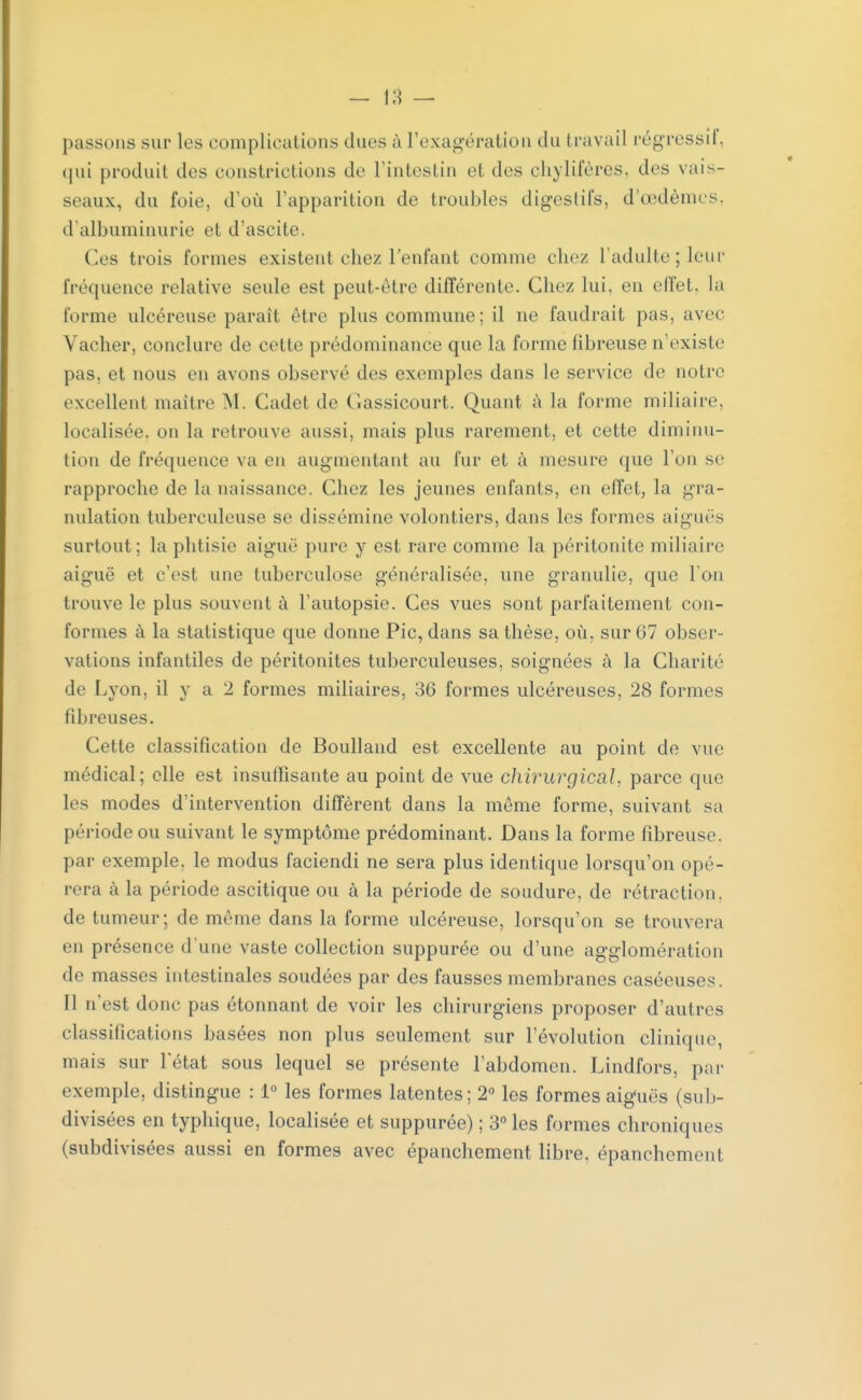 passons sur les complications dues à l'exagération du travail régressif, qui produit des constrictions de l'intestin et des chylifères, des vais- seaux, du foie, d'où l'apparition de troubles digestifs, d'œdèmes, d'albuminurie et d'ascite. Ces trois formes existent chez l'enfant comme clic/ l'adulte; leur fréquence relative seule est peut-être différente. Chez lui. en effet, la forme ulcéreuse paraît être plus commune; il ne faudrait pas, avec Vacher, conclure de cette prédominance que la forme fibreuse n'existe pas, et nous en avons observé des exemples dans le service de notre excellent maître M. Cadet de Gassicourt. Quant à la forme miliaire, localisée, on la retrouve aussi, mais plus rarement, et cette diminu- tion de fréquence va en augmentant au fur et à mesure que l'on se rapproche de la naissance. Chez les jeunes enfants, en effet, la gra- nulation tuberculeuse se dissémine volontiers, dans les formes aiguës surtout; la phtisie aiguë pure y est rare comme la péritonite miliaire aiguë et c'est une tuberculose généralisée, une granulie, que l'on trouve le plus souvent à l'autopsie. Ces vues sont parfaitement cou- formes à la statistique que donne Pic, dans sa thèse, où, sur 67 obser- vations infantiles de péritonites tuberculeuses, soignées à la Charité de Lyon, il y a 2 formes miliaires, 36 formes ulcéreuses, 28 formes fibreuses. Cette classification de Boulland est excellente au point de vue médical; elle est insuffisante au point de vue chirurgical, parce que les modes d'intervention diffèrent dans la même forme, suivant sa période on suivant le symptôme prédominant. Dans la forme fibreuse, par exemple, le modus faciendi ne sera plus identique lorsqu'on opé- rera à la période ascitique ou à la période de soudure, de rétraction, de tumeur; de même dans la forme ulcéreuse, lorsqu'on se trouvera en présence d'une vaste collection suppurée ou d'une agglomération de masses intestinales soudées par des fausses membranes caséeuses. Il n'est donc pas étonnant de voir les chirurgiens proposer d'autres classifications basées non plus seulement sur l'évolution clinique, mais sur l'état sous lequel se présente l'abdomen. Lindfors, par exemple, distingue : 1° les formes latentes; 2° les formes aiguës (sub- divisées en typhique, localisée et suppurée) ; 3° les formes chroniques (subdivisées aussi en formes avec épanchement libre, épanchement