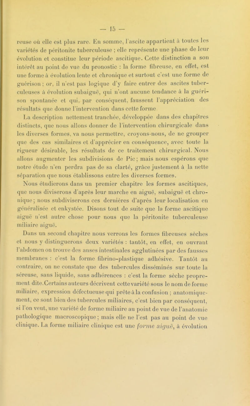 reuse où elle est plus rare. En somme, l'ascite appartient à toutes les variétés de péritonite tuberculeuse ; elle représente une phase de leur évolution et constitue leur période ascitique. Cette distinction a son intérêt au point de vue du pronostic : la forme fibreuse, en effet, est une forme à évolution lente et chronique et surtout c'est une forme de guérison ; or. il n'est pas logique d'y faire entrer des ascites tuber- culeuses à évolution subaiguë, (fui n'ont aucune tendance à la guéri- son spontanée et qui. par conséquent, faussent l'appréciation des résultats que donne l'intervention dans cette forme La description nettement tranchée, développée dans des chapitres distincts, que nous allons donner de l'intervention chirurgicale dans les diverses formes, va nous permettre, croyons-nous, de ne grouper que des cas similaires ei d'apprécier en conséquence, avec toute la rigueur désirable, les résultats de ce traitement chirurgical. Nous allons augmenter les subdivisions de Pic; mais nous espérons que notre étude n'en perdra pas de sa clarté, grâce justement à la nette séparation que nous établissons entre les diverses formes. Nous étudierons dans un premier chapitre les formes ascitiques. que nous diviserons d'après leur marche en aiguë, subaiguë et chro- nique ; nous subdiviserons ces dernières d'après leur localisation en généralisée et enkystée. Disons tout de suite que la forme ascitique aiguë n'est autre chose pour nous que la péritonite tuberculeuse miliaire aiguë. Dans un second chapitre nous verrons les formes fibreuses sèches et nous y distinguerons deux variétés : tantôt, en effet, en ouvrant, l'abdomen on trouve des anses intestinales agglutinées par des fausses membranes : c'est la forme fibrino-plastique adhésive. Tantôt au contraire, on ne constate que des tubercules disséminés sur toute la séreuse, sans liquide, sans adhérences : c'est la forme sèche propre- ment dite. Certains auteurs décrivent cette variété sous le nom de forme miliaire. expression défectueuse qui prête à la confusion ; anatomique- ment, ce sont bien des tubercules miliaires, c'est bien par conséquent, si l'on veut, une variété de l'orme miliaire au point de vue de l'anatomie pathologique macroscopique; mais elle ne l'est pas au point de vue clinique. La forme miliaire clinique est une forme aiguë, à évolution