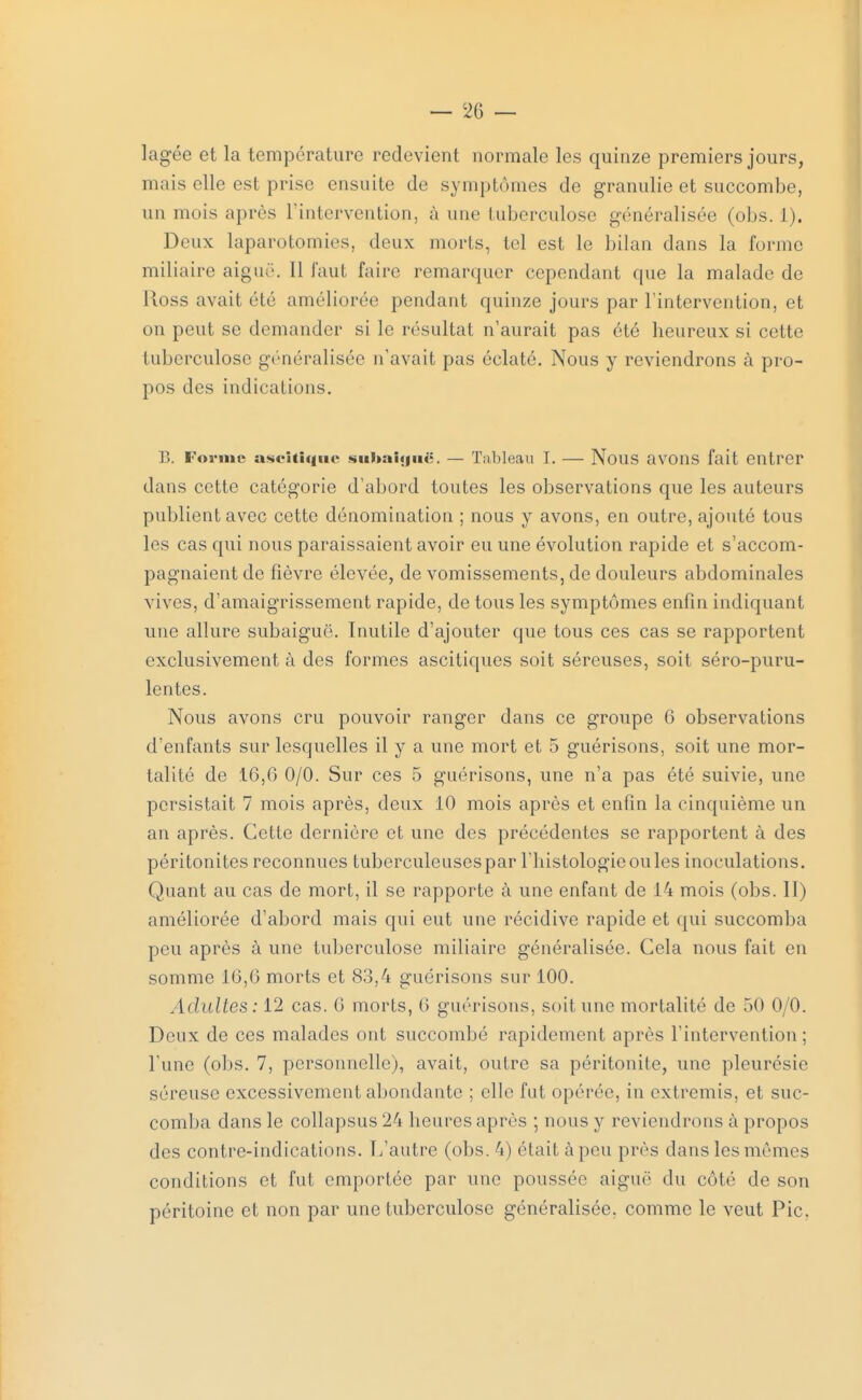 lagée et la température redevient normale les quinze premiers jours, mais elle est prise ensuite de symptômes de granulie et succombe, un mois après l'intervention, à nue tuberculose généralisée (obs. L). Deux laparotomies, deux morts, tel est le bilan dans la forme miliaire aiguë. 11 faut faire remarquer cependant que la malade de lloss avait été améliorée pendant quinze jours par l'intervention, et on peut se demander si le résultat n'aurait pas été heureux si cette tuberculose généralisée n'avait pas éclaté. Nous y reviendrons à pro- pos des indications. B. Forme ascltlque subaiguë. — Tableau I. — Nous avons fait entrer dans cette catégorie d'abord toutes les observations que les auteurs publient avec cette dénomination ; nous y avons, en outre, ajouté tous les cas qui nous paraissaient avoir eu une évolution rapide et s'accom- pagnaient de fièvre élevée, de vomissements, de douleurs abdominales vives, d'amaigrissement rapide, de tous les symptômes enfin indiquant une allure subaiguë. Inutile d'ajouter que tous ces cas se rapportent exclusivement à des formes ascitiques soit séreuses, soit séro-puru- lentes. Nous avons cru pouvoir ranger dans ce groupe 6 observations d'enfants sur lesquelles il y a une mort et 5 guérisons, soit une mor- talité de 16,6 0/0. Sur ces 5 guérisons, une n'a pas été suivie, une persistait 7 mois après, deux 10 mois après et enfin la cinquième un an après. Cette dernière et une des précédentes se rapportent à des péritonites reconnues tuberculeuses par l'histologie ou les inoculations. Quant au cas de mort, il se rapporte à une enfant de 14 mois (obs. II) améliorée d'abord mais qui eut une récidive rapide et qui succomba peu après à une tuberculose miliaire généralisée. Cela nous fait en somme 16,6 morts et 83,4 guérisons sur 100. Adultes: 12 cas. 6 morts, 6 guérisons. soit une mortalité de 50 0/0. Deux de ces malades ont succombé rapidement après l'intervention; l'une (obs. 7, personnelle), avait, outre sa péritonite, une pleurésie séreuse excessivement abondante ; elle fut opérée, in extremis, et suc- comba dans le collapsus 24 heures après ; nous y reviendrons à propos des contre-indications. L'autre (obs. 4) était à peu près dans les mêmes conditions et fut emportée par une poussée aiguë du côté de son péritoine et non par une tuberculose généralisée, comme le veut Pic.