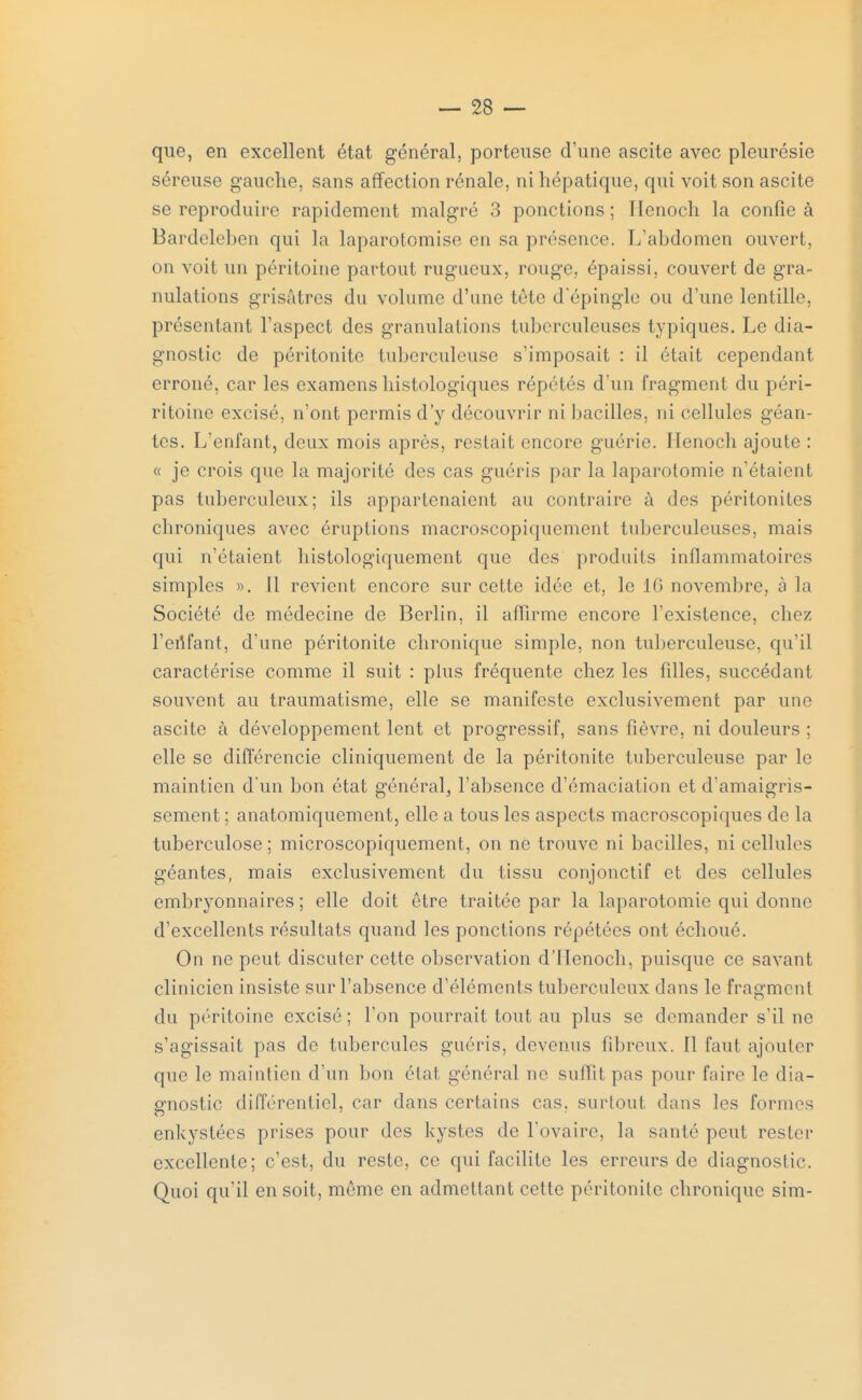 que, en excellent état général, porteuse d'une ascite avec pleurésie séreuse gauche, sans affection rénale, ni hépatique, qui voit son ascite se reproduire rapidement malgré 3 ponctions; llenoch la confie à Bardeleben qui la laparotomise en sa présence. L'abdomen ouvert, on voit un péritoine partout rugueux, ronge, épaissi, couvert de gra- nulations grisâtres du volume d'une tète d'épingle ou d'une lentille, présentant l'aspect des granulations tuberculeuses typiques. Le dia- gnostic de péritonite tuberculeuse s'imposait : il était cependant erroné, car les examens histologiques répétés d'un fragment du péri- ritoine excisé, n'ont permis d'y découvrir ni bacilles, ni cellules géan- tes. L'enfant, deux mois après, restait encore guérie. Henoch ajoute : « je crois que la majorité des cas guéris par la laparotomie n'étaient pas tuberculeux; ils appartenaient au contraire à des péritonites chroniques avec éruptions macroscopiquement tuberculeuses, mais qui n'étaient histologiquement que des produits inflammatoires simples ». Il revient encore sur cette idée et, le 16 novembre, à la Société de médecine de Berlin, il affirme encore l'existence, chez l'enfant, d'une péritonite chronique simple, non tuberculeuse, qu'il caractérise comme il suit : pins fréquente chez les filles, succédant souvent au traumatisme, elle se manifeste exclusivement par une ascite à développement lent et progressif, sans fièvre, ni douleurs ; elle se différencie cliniquement de la péritonite tuberculeuse par Le maintien d'un bon état général^ l'absence d'émaciation et d'amaigris- sement ; anatomiquementj elle a tous les aspects macroscopiques de la tuberculose; microscopiquement, on ne trouve ni bacilles, ni cellules géantes, mais exclusivement du tissu conjonctif et des cellules embryonnaires ; elle doit être traitée par la laparotomie qui donne d'excellents résultats quand les ponctions répétées ont échoué. On ne peut discuter cette observation d'Henoch, puisque ce savant clinicien insiste sur l'absence d'éléments tuberculeux dans le fragment du péritoine excisé ; l'on pourrait tout au plus se demander s'il ne s'agissait pas de tubercules guéris, devenus fibreux. Il faut ajouter que le maintien d'un bon état général ne suffit pas pour faire le dia- gnostic différentiel, car dans certains cas. surtout dans les formes enkystées prises pour des kystes de l'ovaire, la santé peut rester excellente; c'est, du reste, ce qui facilite les erreurs de diagnostic. Quoi qu'il en soit, même en admettant celte péritonite chronique sim-