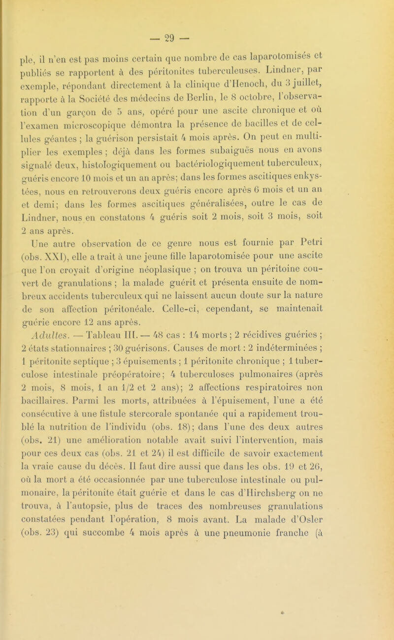 pie, il n'en esl pas moins certain que nombre de cas laparotomisés et publiés se rapportent à des péritonites tuberculeuses. Lindner, par exemple, répondant directement à la clinique d'Henoch, du 3 juillet, rapporte à la Société des médecins de Berlin, le 8 octobre, l'observa- tion d'un garçon de 5 ans, opéré pour une ascite chronique et où l'examen microscopique démontra la présence de bacilles et de cel- lules géantes ; la guérison persistait 4 mois après. On peut en multi- plier les exemples ; déjà dans les formes subaiguës nous en avons signalé deux, histologiquement ou bactériologiquement tuberculeux, guéris encore 10 mois et un an après; dans les formes ascitiques enkys- tées, nous en retrouverons deux guéris encore après G mois et un an et demi; dans les formes ascitiques généralisées, outre le cas de Lindner, nous en constatons 4 guéris soit 2 mois, soit 3 mois, soit 2 ans après. l ue autre observation de ce genre nous est fournie par Pétri (obs. XXI ), elle a liait à une jeune fdle laparotomisée pour une ascite que I on croyait d'origine néoplasique ; on trouva un péritoine cou- vert de granulations ; la malade guérit et présenta ensuite de nom- breux accidents tuberculeux qui ne laissent aucun doute sur la nature de son affection péritonéale. Celle-ci, cependant, se maintenait guérie encore 12 ans après. Adultes. — Tableau lit. — 48 cas : 14 morts ; 2 récidives guéries ; 2 elals stationnaires ; 30guérisons. Causes de mort : 2 indéterminées ; 1 péritonite septique ; 3 épuisements ; 1 péritonite chronique ; 1 tuber- culose intestinale préopératoire; 4 tuberculoses pulmonaires (après 2 mois. <S mois. 1 an 1/2 et 2 ans); 2 affections respiratoires non bacillaires. Parmi les morts, attribuées à l'épuisement, l'une a été consécutive à une fistule stcrcorale spontanée qui a rapidement trou- blé la nutrition de l'individu (obs. 18); dans l'une des deux autres (obs. 21) une amélioration notable avait suivi l'intervention, mais pour ces deux cas (obs. 21 et 24) il est difficile de savoir exactement la vraie cause du décès. Il faut dire aussi que dans les obs. 19 et 26, où la mort a été occasionnée par une tuberculose intestinale ou pul- monaire, la péritonite était guérie et dans le cas d'Hirchsberg on ne trouva, a l'autopsie, plus de traces des nombreuses granulations constatées pendant l'opération, 8 mois avant. La malade d'Osier (obs. 23) qui succombe 4 mois après à une pneumonie franche (à «
