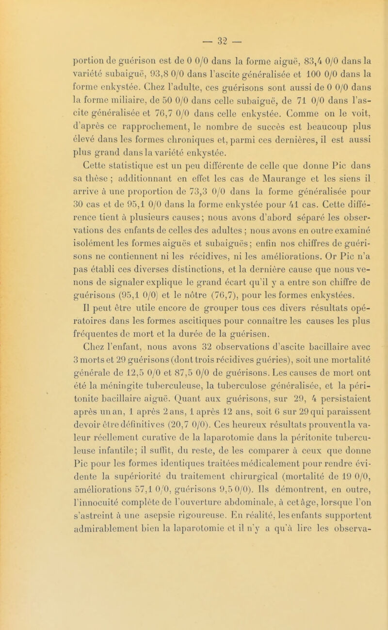 portion de guérison est de 0 0/0 dans la forme aiguë, 83,4 0/0 dans la variété subaiguë, 93,8 0/0 dans Fascite généralisée et 100 0/0 dans la forme enkystée, (liiez l'adulte, ces guérisons sont aussi de 0 0/0 dans la forme miliaire, de 50 0/0 dans celle subaiguë, de 71 0/0 dans l'as- citc généralisée et 70,7 0/0 dans celle enkystée. Comme on le voit, d'après ce rapprochement, le nombre de succès est beaucoup plus élevé dans les formes chroniques et, parmi ces dernières, il est aussi plus grand dans la variété enkystée. Cette statistique est un peu différente de celle que donne Pic dans sa thèse ; additionnant en effet les cas de Maurange et les siens il arrive à une proportion de 73,3 0/0 dans la forme généralisée pour 30 cas et de 95,1 0/0 dans la forme enkystée pour 41 cas. Cette diffé- rence tient à plusieurs causes; nous avons d'abord séparé les obser- vations des enfants de celles des adultes ; nous avons en outre examiné isolément les formes aiguës et subaiguës; enfin nos chiffres de guéri- sons ne contiennent ni les récidives, ni les améliorations. Or Pic n'a pas établi ces diverses distinctions, et la dernière cause que nous ve- nons de signaler explique le grand écart qu'il y a entre son chiffre de guérisons (95,1 0/0) et le nôtre (76,7), pour les formes enkystées. Il peut être utile encore de grouper tous ces divers résultats opé- ratoires dans les formes ascitiques pour connaître les causes les plus fréquentes de mort et la durée de la guérisen. Chez l'enfant, nous avons 32 observations d'ascite bacillaire avec 3 morts et 29 guérisons (dont trois récidives guéries), soit une mortalité générale de 12,5 0/0 et 87,5 0/0 de guérisons. Les causes de mort ont été la méningite tuberculeuse, la tuberculose généralisée, et la péri- tonite bacillaire aiguë. Quant aux guérisons, sur 29, 4 persistaient après un an, 1 après 2 ans, 1 après 12 ans, soit G sur 29 qui paraissent devoir être définitives (20,7 0/0). Ces heureux résultats prouvent la va- leur réellement curative de la laparotomie dans la péritonite tubercu- leuse infantile; il suffit, du reste, de les comparer à ceux que donne Pic pour les formes identiques traitées médicalement pour rendre évi- dente la supériorité du traitement chirurgical (mortalité de 19 0/0, améliorations 57,1 0/0, guérisons 9,5 0/0). Ils démontrent, en outre, l'innocuité complète de l'ouverture abdominale, à cet âge, lorsque l'on s'astreint à une asepsie rigoureuse. En réalité, les enfants supportent admirablement bien la laparotomie et il n'y a qu'à lire les observa-