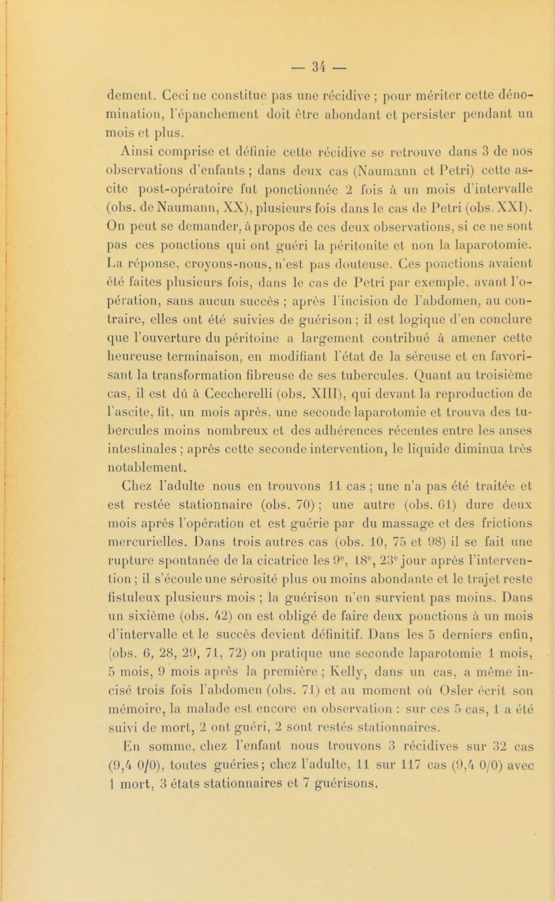 dément. Ceci ne constitue pas une récidive ; pour mériter cette déno- mination, l'épanchement doit être abondant et persister pendant un mois et plus. Ainsi comprise et définie celte récidive se retrouve dans 3 de nos observations d'enfants; dans deux cas (Naumann et Pétri) cette as- cite post-opératoire fut ponctionnée 2 fois à un mois d'intervalle (obs. de Naumann, XX), plusieurs fois dans le cas de Pétri (obs. XXI). On peut se demander, à propos de ces deu x observations, si ce ne sont pas ces ponctions qui ont guéri la péritonite et non la laparotomie. La réponse, croyons-nous, n'est pas douteuse. Ces ponctions avaient été laites plusieurs fois, dans le eas de Pétri par exemple, avant l'o- pération, sans aucun succès ; après l'incision de l'abdomen, au con- traire, elles ont été suivies de guérison ; il est logique d'en conclure que l'ouverture du péritoine a largement contribué à amener cette heureuse terminaison, en modifiant l'état de la séreuse et en favori- sant la transformation fibreuse de ses tubercules. Quant au troisième eas, il est du à Ceccherelli (obs. XIII), qui devant la reproduction de l'ascite, fît, un mois après, une seconde laparotomie et trouva des tu- bercules moins nombreux et des adhérences récentes entre les anses intestinales ; après cette seconde intervention, le liquide diminua très notablement. Chez l'adulte nous en trouvons il cas ; une n'a pas été traitée et est restée stationnaire (obs. 70) ; une autre (obs. Cl) dure deux mois après l'opération et est guérie par du massage et des frictions mercurielles. Dans trois autres cas (obs. 10, 75 et 08) il se fait une rupture spontanée de la cicatrice les 0°, L8e, 23e jour après l'interven- tion ; il s'écoule une sérosité plus ou moins abondante et le trajet reste fistulcux plusieurs mois ; la guérison n'en survient pas moins. Dans un sixième (obs. 42) on est obligé de faire deux ponctions à un mois d'intervalle et le succès devient définitif. Dans les 5 derniers enfin, (obs. G, 28, 20, 71, 72) on pratique une seconde laparotomie 1 mois, 5 mois, 0 mois après la première ; Kelly, dans un cas, a même in- cisé trois fois l'abdomen (obs. 71) et au moment où Osier écrit son mémoire, la malade est, encore en observation : sur ces .*» cas, I a été suivi de mort, 2 ont guéri, 2 sont restés stationnaircs. En somme, chez l'enfant nous trouvons :ï récidives sur 32 cas (0,4 0/0), toutes guéries; chez l'adulte, 11 sur 117 cas (0,4 0/0) avec 1 mort, 3 états stationnaires et 7 guérisons.