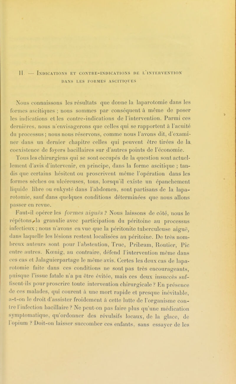 DANS LES FORMES A.SCITIQUES Nous connaissons les résultats que donne la laparotomie dans les formes ascitiques ; nous sommes par conséquent à même de poser les indications el les contre-indications de l'intervention. Parmi ces dernières, nous n'envisagerons que celles qui se rapportent à l'acuité du processus; nous nous réservons, comme nous l'avons dit, d'exami- ner dans un dernier chapitre celles qui peuvent être tirées de la coexistence de foyers bacillaires sur d'autres points de l'économie. Tous les chirurgiens qui se sont occupés de la question sont actuel- lement d'avis d'intervenir, en principe, dans la forme ascitique ; tan- dis que certains hésitent ou proscrivent même l'opération dans les formes sèches ou ulcéreuses, tous, lorsqu'il existe un épanchement liquide libre ou enkysté dans l'abdomen, sont partisans de la lapa- rotomie, sauf dans quelques conditions déterminées que nous allons passer en revue. Faut-il opérer les formes aiguës ? Nous laissons de côté, nous le répétons^la granulie avec participation du péritoine au processus infectieux : nous n'avons en vue que la péritonite tuberculeuse aiguë, dans laquelle les lésions restent localisées au péritoine. De très nom- breux auteurs sont pour l'abstention, Truc, Pribram, Routier, Pic entre autres. Kœnig, au contraire, défend l'intervention même dans ces cas et Jalaguierpartage le même avis. Certes les deux cas de lapa- rotomie faite dans ces conditions ne sont pas très encourageants, puisque l'issue fatale n'a pu être évitée, mais ces deux insuccès suf- fisent-ils pour proscrire toute intervention chirurgicale ? En présence de ces malades, qui courent à une mort rapide et presque inévitable, a-t-on le droit d'assister froidement à cette lutte de l'organisme con- tre l'infection bacillaire? Ne peut-on pas faire plus qu'une médication symptomatique, qu'ordonner des révulsifs locaux, de la glace, de l'opium ? Doit-on laisser succomber ces enfants, sans essayer de les