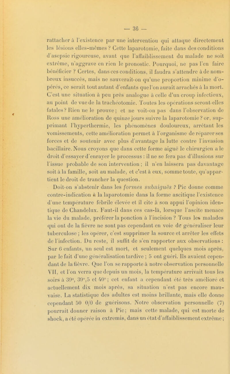rattacher à l'existence par une interventiou qui attaque directement les lésions elles-mêmes ? Cette laparotomie, faite dans des conditions d'asepsie rigoureuse, avant que l'affaiblissement du malade ne soit extrême, n'aggrave en rien le pronostic. Pourquoi, ne pas l'en faire bénéficier ? Certes, dans ces conditions, il faudra s'attendre à de nom- breux insuccès, niais ne sauverait-on qu'une proportion minime d'o- pérés, ce serait tout autant d'enfants quel'on aurait arrachés à la mort. C'est une situation à peu près analogue à celle d'un croup infectieux, au point de vue de la trachéotomie. Toutes les opérations seront-elles fatales? Rien ne le prouve; et ne voit-on pas dans l'observation de Ross une amélioration de quinze jours suivre la laparotomie ? or. sup- primant l'hyperthcrmie, les phénomènes douloureux, arrêtant les vomissements, cette amélioration permet à l'organisme deréparerses forces et de soutenir avec plus d'avantage la lutte contre l'invasion bacillaire. Nous croyons que dans cette forme aiguë le ehirurgien aie droit d'essayer d'enrayer le processus : il ne se fera pas d'illusions sur l'issue probable de son intervention ; il n'en laissera pas davantage soit à la famille, soit au malade, et c'est à eux, somme toute, qu'appar- tient le droit de trancher la question. Doit-on s'abstenir dans les formes subaiguës ? Pic donne comme contre-indication à la laparotomie dans la forme ascitique l'existence d'une température fébrile élevée et il cite à son appui l'opinion iden- tique de Chandelux. Faut-il dans ces cas-là, lorsque l'ascite menace la vie du malade, préférer la ponction à l'incision ? Tous les malades qui ont de la fièvre ne sont pas cependant en voie de généraliser leur tuberculose ; les opérer, c'est supprimer la source et arrêter les effets de l'infection. Du reste, il suffit de s'en rapporter aux observations : Sur 6 enfants, un seul est mort, et seulement quelques mois après, par le fait d'une généralisation tardive ; 5 ont guéri. Ils avaient cepen- dant de la fièvre. Que l'on se rapporte à notre observation personnelle VII, et l'on verra que depuis un mois, la température arrivait tous les soirs à 39°, 39°,5 et 40; cet enfant a cependant été très amélioré et actuellement dix mois après, sa situation n'est pas encore mau- vaise. La statistique des adultes est moins brillante, mais elle donne cependant 50 0/0 de guérisons. Notre observation personnelle (7) pourrait donner raison à Pic; mais cette malade, qui est morte de shock, a été opérée in extremis, dans un état d'affaiblissement extrême;
