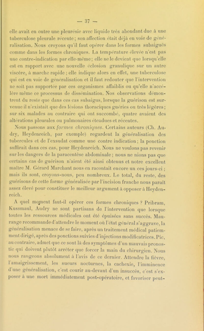 elle avait en outre une pleurésie avec liquide très abondant duc à une tuberculose pleurale récente ; son affection (Hait déjà en voie de géné- ralisation. Nous croyons qu'il faut opérer dans les formes subaiguës comme dans les formes chroniques. La température élevée n'est pas une contre-indication par elle-même; elle ne le devient que lorsqu'elle est en rapport avec une nouvelle éclosion granulique sur un autre viscère, à marche rapide ; elle indique alors en effet, une tuberculose qui est en voie de généralisation el il faut redouter que l'intervention ne soîl pas supportée par ces organismes affaiblis ou qu'elle n'accé- lère mémo ce processus de dissémination. Nos observations démon- trent du reste que dans ces cas subaigus, lorsque la guérison est sur- venue il n'existait tpie des lésions thoraciques guéries ou très légères; sur six malades au contraire qui ont succombé, quatre avaient des altérations pleurales ou pulmonaires étendues et récentes. Nous passons aux formes chroniques. Certains auteurs (Ch. Au- dry3 Heydenreich, par exemple) regardent la généralisation des tubercules et de l'exsudat comme une contre indication ; la ponction suffirait dans ces cas, pour Heydenreich. Nous ne voulons pas revenir sur les dangers de la paracentèse abdominale ; nous ne nions pas que certains cas de guérison n'aient été ainsi obtenus et notre excellent maître M. Gérard Marchant nous en racontait encore un ces jours-ci ; mais ils sont, croyons-nous, peu nombreux. Le total, du reste, des guérisons de cette forme généralisée par l'incision franche nous paraît assez élevé pour constituer le meilleur argument à opposer à Heyden- reich. A quel moment faut-il opérer ces formes chroniques ? Pribram, Kussmaul, Audry ne sont partisans de l'intervention que lorsque toutes les ressources médicales ont été épuisées sans succès. Mau- range recommande d'attendre le moment où l'état général s'aggrave, la généralisation menace de se faire, après un traitement médical patiem- ment dirigé, après des ponctions suivies d'injections modificatrices. Pic, au contraire, admet que ce sont là des symptômes d'un mauvais pronos- tic qui doivent plutôt arrêter que forcer la main du chirurgien. Nous nous rangeons absolument à l'avis de ce dernier. Attendre la fièvre, l'amaigrissement, les sueurs nocturnes, la cachexie, l'imminence d'une généralisation, c'est courir au-devant d'un insuccès, c'est s'ex- poser à une mort immédiatement post-opératoire, et favoriser peut-