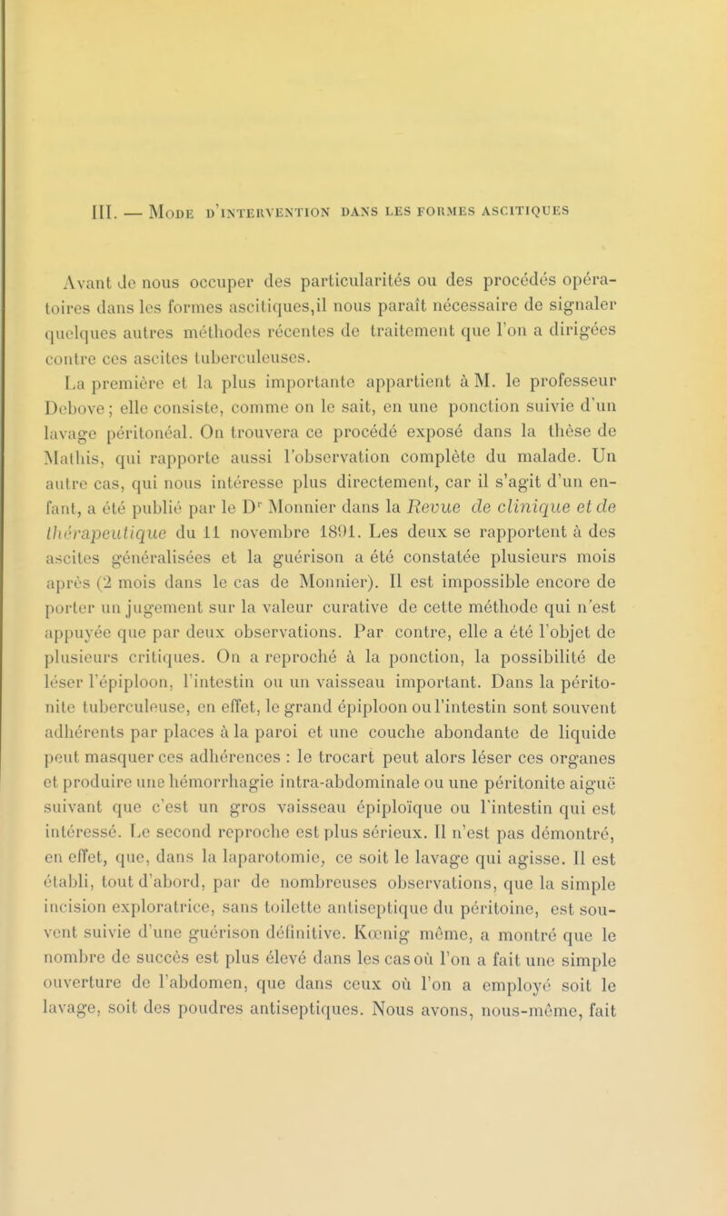 III. — Mode d'intervention dans les formes ascitiques Avant Je nous occuper des particularités ou des procédés opéra- toires dans les formes ascitiques,il nous paraît nécessaire de signaler quelques autres méthodes récentes de traitement que l'on a dirigées contre ces ascites tuberculeuses. La première e1 la plus importante appartient à M. le professeur Debove; elle consiste, comme on le sait, en une ponction suivie d'un lavage péritonéal. On trouvera ce procédé exposé dans la thèse de Matins, qui rapporte aussi l'observation complète du malade. Un autre cas. qui nous intéresse plus directement, car il s'agit d'un en- fant, a été publié par le D'' Monnier dans la Revue de clinique et de thérapeutique du 11 novembre 1891. Les deux se rapportent à des ascites généralisées et la guérison a été constatée plusieurs mois après (2 mois dans le cas de Monnier). Il est impossible encore de porter un jugement sur la valeur curative de cette méthode qui n'est appuyée que par deux observations. Par contre, elle a été l'objet de plusieurs critiques. On a reproché à la ponction, la possibilité de léser l'épiploon, l'intestin ou un vaisseau important. Dans la périto- nite tuberculeuse, en effet, le grand épiploon ou l'intestin sont souvent adhérents par places à la paroi et une couche abondante de liquide peut masquer ces adhérences : le trocart peut alors léser ces organes et produire une hémorrhagie intra-abdominale ou une péritonite aiguë suivant que c'est un gros vaisseau épiploïque ou l'intestin qui est intéressé. Le second reproche est plus sérieux. Il n'est pas démontré, en effet, que, dans la laparotomie, ce soit le lavage qui agisse. Il est établi, tout d'abord, par de nombreuses observations, que la simple incision exploratrice, sans toilette antiseptique du péritoine, est sou- vent suivie d'une guérison définitive. Kœnîg môme, a montré que le nombre de succès est plus élevé dans les cas où l'on a fait une simple ouverture de l'abdomen, que dans ceux où l'on a employé soit le lavage, soit des poudres antiseptiques. Nous avons, nous-même, fait