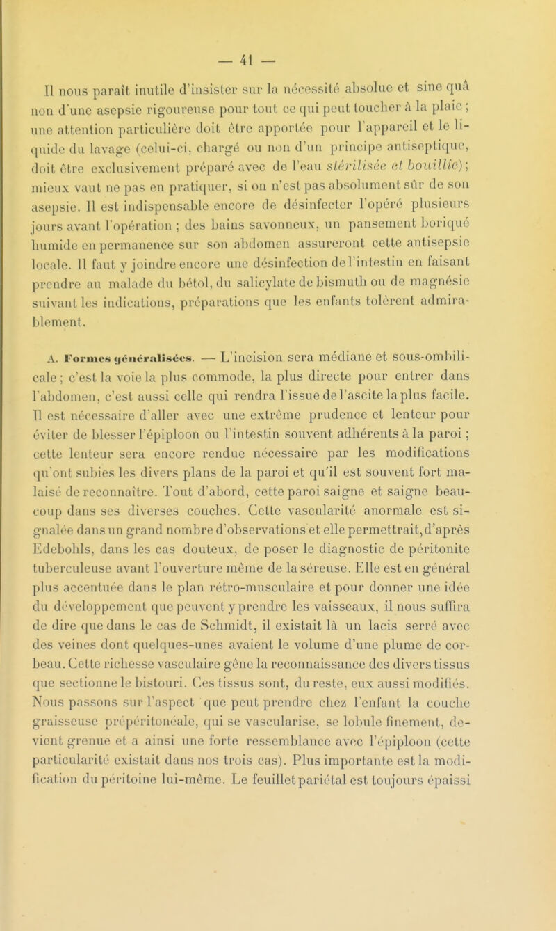 Il nous paraît inutile d'insister sur La nécessité absolue et sine quâ non d'une asepsie rigoureuse pour tout ce qui peut toucher à la plaie ; une attention particulière doit être apportée pour L'appareil et 1»' li- quide du lavage (celui-ci. chargé ou non d'un principe antiseptique) doit être exclusivement préparé avec de l'eau stérilisée et bouillie)', mieux vaut ne pas en pratiquer, si on n'est pas absolument sûr de son asepsie. Il est indispensable encore de désinfecter l'opéré plusieurs jours avant l'opération ; des bains savonneux, un pansement boriqué humide en permanence sur son abdomen assureront cette antisepsie locale. 11 faut y joindre encore une désinfection de l'intestin en faisant prendre au malade du bétol, du salioylate de bismuth ou de magnésie suivant les indications, préparations que les enfants tolèrent admira- blement. A. Formes généralisées. — L'incision sera médiane et sous-ombili- cale; c'est la voie la plus commode, la plus directe pour entrer dans l'abdomen, c'est aussi celle qui rendra l'issue de l'ascite la plus facile. Il est nécessaire d'aller avec une extrême prudence et lenteur pour éviter de blesser fépiploon ou l'intestin souvent adhérents à la paroi ; cette lenteur sera encore rendue nécessaire par les modifications qu'ont subies les divers plans de la paroi et qu'il est souvent fort ma- laisé de reconnaître. Tout d'abord, cette paroi saigne et saigne beau- coup dans ses diverses couches. Cette vascularité anormale est si- gnalée dans un grand nombre d'observations et elle permettrait,d'après Edebohls, dans les cas douteux, de poser le diagnostic de péritonite tuberculeuse avant l'ouverture même de la séreuse. Elle est en général plus accentuée dans le plan rétro-musculaire et pour donner une idée du développement que peuvent y prendre les vaisseaux, il nous suffira de dire que dans le cas de Schmidt, il existait là un lacis serré avec des veines dont quelques-unes avaient le volume d'une plume de cor- beau. Celle richesse vasculaire gène la reconnaissance des divers tissus que sectionne le bistouri. Ces tissus sont, du reste, eux aussi modifiés. Nous passons sur l'aspect que peut prendre chez l'enfant la couche graisseuse prépéritonéale, qui se vascularise, se lobule finement, de- vient grenue et a ainsi une forte ressemblance avec l'épiploon (celle particularité existait dans nos trois cas). Plus importante est la modi- fication du péritoine lui-même. Le feuillet pariétal est toujours épaissi
