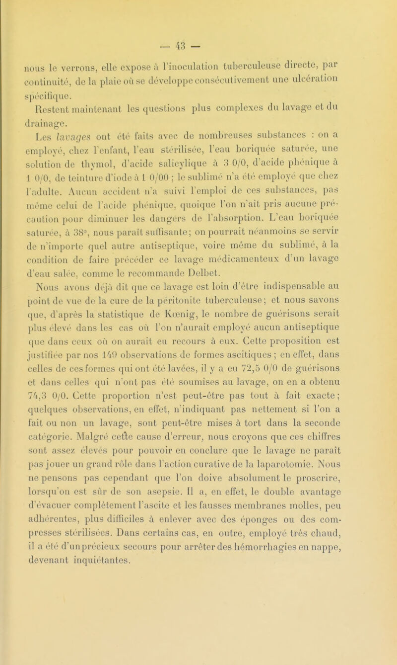 nous le verrons, elle expose à l'inoculation tuberculeuse directe, par continuité, delà plaie où se développe consécutivement une ulcération spécifique. Restent maintenant les questions plus complexes du lavage et du d rainage. Les lavages ont été faits avec de nombreuses substances : on a employé, chez l'enfant, l'eau stérilisée, l'eau boriquée saturée, une solution de thymol, d'acide salicylique à 3 0/0, d'acide phénique à 1 0/0. de teinture d'iode à 1 0/00 ; le sublimé n'a été employé que chez l'adulte. Aucun occident n'a suivi l'emploi de ces substances, pas même celui de l'acide phénique, quoique l'on n'ait pris aucune pré- caution pour diminuer les dangers de l'absorption. L'eau boriquée saturée, à 38°, nous parait suffisante; on pourrait néanmoins se servir de n'importe quel autre antiseptique, voire môme du sublimé, à la condition de faire précéder ce lavage médicamenteux d'un lavage d'eau salée, comme le recommande Delbet. Nous avons déjà dit que ce lavage est loin d'être indispensable au peint de vue de la cure de la péritonite tuberculeuse; et nous savons que, d'après la statistique de Kœnig, le nombre de guérisons serait plus élevé dans les cas où l'on n'aurait employé aucun antiseptique que dans ceux où on aurait eu recours à eux. Cette proposition est justifiée par nos 149 observations de formes ascitiques ; en effet, dans celles de ces formes qui ont été lavées, il y a eu 72,5 0/0 de guérisons et dans celles qui n'ont pas été soumises au lavage, on en a obtenu 74,3 0/0. Cette proportion n'est peut-être pas tout à fait exacte; quelques observations, en effet, n'indiquant pas nettement si l'on a fait ou non un lavage, sont peut-être mises à tort clans la seconde catégorie. Malgré cetle cause d'erreur, nous croyons que ces chiffres sont assez élevés pour pouvoir en conclure que le lavage ne paraît pas jouer un grand rôle dans l'action curative de la laparotomie. Nous ne pensons pas cependant que l'on doive absolument le proscrire, lorsqu'on est sur de son asepsie. Il a, en effet, le double avantage d'évacuer complètement l'ascite et les fausses membranes molles, peu adhérentes, plus difficiles à enlever avec des éponges ou des com- presses stérilisées. Dans certains cas, en outre, employé très chaud, il a été d'unprécieux secours pour arrêter des liémorrhagics en nappe, devenant inquiétantes.