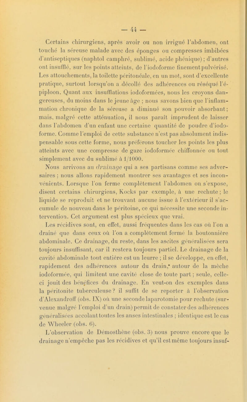 Certains chirurgiens, après avoir ou non irrigue l'abdomen, ont touché la séreuse malade avec des éponges ou compresses imbibées d'antiseptiques (naphtol camphré, sublimé, acide phénique) ; d'autres ont insufflé, sur les points atteints, de l'iodoforme finement pulvérisé. Les attouchements, la toilette péritonéale, en un mot, sont d'excellente pratique, surtout lorsqu'on a décollé «les adhérences ou réséqué l'é- piploon. Quant aux insufflations iodoformées, nous les croyons dan- gereuses, du moins dans le jeune Age ; nous savons bien que l'inflam- mation chronique de la séreuse a diminué son pouvoir absorbant; mais, malgré cette atténuation, il nous paraît imprudent de laisser dans l'abdomen d'un enfant une certaine quantité de poudre d'iodo- l'orme. Comme l'emploi de cette substance n'est pas absolument indis- pensable sous cette forme, nous préférons toucher les points les plus atteints avec une compresse de gaze iodoformée chiffonnée ou tout simplement avec du sublimé à 1/1000. Nous arrivons au drainage qui a ses partisans comme ses adver- saires ; nous allons rapidement montrer ses avantages et ses incon- vénients. Lorsque l'on ferme complètement l'abdomen on s'expose, disent certains chirurgiens, Kocks par exemple, à une rechute ; le liquide se reproduit et ne trouvant aucune issue à l'extérieur il s'ac- cumule de nouveau dans le péritoine, ce qui nécessite une seconde in- tervention. Cet argument est plus spécieux que vrai. Les récidives sont, en effet, aussi fréquentes dans les cas où l'on a drainé que dans ceux où l'on a complètement fermé la boutonnière abdominale. Ce drainage, du reste, dans les ascites généralisées sera toujours insuffisant, car il restera toujours partiel. Le drainage de la cavité abdominale tout entière est un leurre ; il se développe, en effet, rapidement des adhérences autour du drain,* autour de la mèche iodoformée, qui limitent une cavité close de toute part ; seule, celle- ci jouit des bénéfices du drainage. En veut-on des exemples dans la péritonite tuberculeuse? il suffit de se reporter à l'observation d'Adexandroff (obs. IX) où une seconde laparotomie pour rechute (sur- venue malgré l'emploi d'un drain) permit de constaterdes adhérences généralisées accolant toutes les anses intestinales ; identique est le cas de Wheeler (obs. 6). L'observation de Démosthènc (obs. 3) nous prouve encore que le drainage n'empêche pas les récidives et qu'il est même toujours insuf-