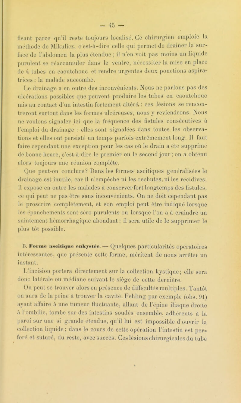 lisant parce qu'il reste toujours localisé. Ce chirurgien emploie la méthode de Mikulicz, c'est-à-dire celle qui permet de drainer la sur- face de l'abdomen la plus étendue; il n'en voit pas moins un liquide purulent se réaccumuler dans le ventre, nécessiter la mise en place de 4 tubes en caoutchouc et rendre urgentes deux ponctions aspira- trices : la malade succombe. Le drainage a en outre des inconvénients. Nous ne parlons pas des ulcérations possibles que peuvent produire les tubes en caoutchouc mis au contact d'un intestin fortement altéré,: ces lésions se rencon- treront surtout dans les formes ulcéreuses, nous y reviendrons. Nous ne voulons signaler ici que la fréquence des fistules consécutives à l'emploi du drainage : elles sont signalées dans toutes les observa- tions et elles ont persisté un temps parfois extrêmement long. Il faut faire cependant une exception pour les cas où le drain a été supprimé de bonne heure, c'est-à-dire le premier ou le second jour; on a obtenu alors toujours une réunion complète. Que peut-on conclure? Dans les formes ascitiques généralisées le drainage est inutile, car il n'empêche ni les rechutes, ni les récidives; il expose en outre les malades à conserver fort longtemps des fistules, ce qui peut ne pas être sans inconvénients. On ne doit cependant pas le proscrire complètement, et son emploi peut être indiqué lorsque les épanchements sont séro-purulents ou lorsque l'on a à craindre un suintement hémorrhagique abondant; il sera utile de le supprimer le plus tôt possible. B. Forme ascitlque enkystée. — Quelques particularités opératoires intéressantes, que présente cette forme, méritent de nous arrêter un instant. L'incision portera directement sur la collection kystique; elle sera donc latérale ou médiane suivant le siège de cette dernière. On peut se trouver alors en présence de dinicultés multiples. Tantôt on aura de la peine à trouver la cavité. Fehling par exemple (ol>s. 91) ayant affaire à une tumeur fluctuante, allant de l'épine iliaque droite à l'ombilic, tombe sur des intestins soudés ensemble, adhérents à la paroi sur une si grande étendue, qu'il lui est impossible d'ouvrir la collection liquide; dans le cours de cette opération l'intestin est per- foré et suturé, du reste, avec succès. Ces lésions chirurgicales du tube *