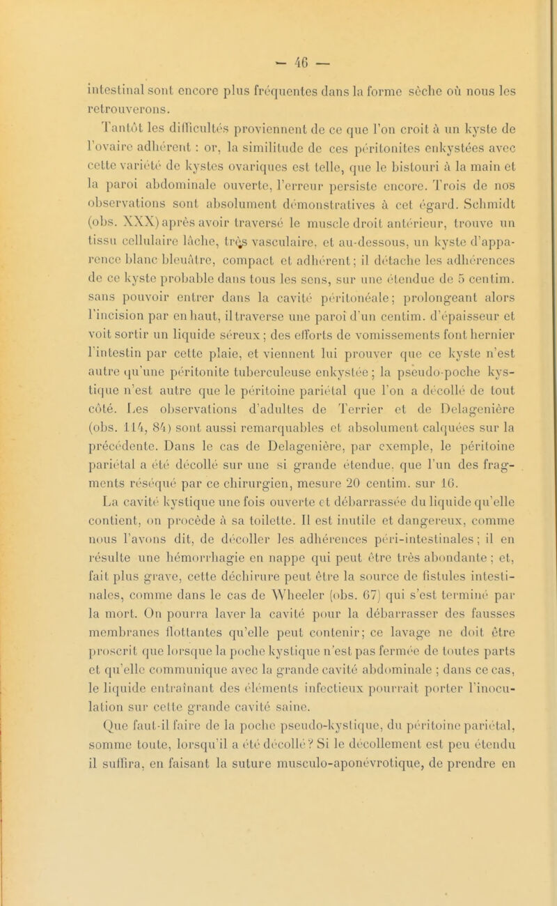 intestinal sont encore plus fréquentes dans la forme sèche où nous les retrouverons. Tantôt les difficultés proviennent de ce que l'on croit à un kyste de l'ovaire adhérent : or. la similitude de ces péritonites enkystées avec cette variété de kystes ovariques est telle, que le bistouri à la main et La paroi abdominale ouverte, l'erreur persiste encore. Trois de nos observations sont absolument démonstratives à cet égard. Schmidt (obs. XXX) après avoir traversé le muscle droit antérieur, trouve un iissu cellulaire lâche, très vasculaire, et au-dessous, un kyste d'appa- rence blanc bleuâtre, compact et adhérent; il détache les adhérences de ce kyste probable dans tous les sens, sur une étendue de 5 centim. sans pouvoir entrer dans la cavité péritonéale; prolongeant alors l'incision par en haut, il traverse une paroi d'un centim. d'épaisseur et voit sortir un liquide séreux ; des efforts de vomissements font hernier l'intestin par cette plaie, et viennent lui prouver que ce kyste n'est autre qu'une péritonite tuberculeuse enkystée ; la pseudo-poche kys- tique n'est autre que le péritoine pariétal que l'on a décollé de tout coté. Les observations d'adultes de Terrier et de Delagenière (obs. ll'i, 84) sont aussi remarquables cl absolument calquées sur la précédente. Dans le cas de Delagenière. par exemple, le péritoine pariétal a été décollé sur une si grande étendue, que l'un des frag- ments réséqué par ce chirurgien, mesure 20 centim. sur 16. La cavité kystique une fois ouverte et débarrassée du liquide qu'elle contient, on procède à sa toilette. Il est inutile et dangereux, comme nous l'avons dit, de décoller les adhérences péri-intestinales ; il en résulte une hémorrhagie en nappe qui peut être très abondante; et, fait plus grave, cette déchirure peut être la source de fistules intesti- nales, comme dans le cas de Wheeler (obs. G7) qui s'est terminé par la mort. On pourra laver la cavité pour la débarrasser des fausses membranes flottantes qu'elle peut contenir; ce lavage ne doit être proscrit que lorsque la poche kystique n'est pas fermée de toutes parts et qu'elle communique avec la grande cavité abdominale ; dans ce cas. le liquide entraînant des éléments infectieux pourrait porter l'inocu- lation sur celte grande cavité saine. Que faut-il faire de la poche pseudo-kystique, du péritoine pariétal, somme toute, lorsqu'il a été décollé? Si le décollement est peu étendu il suffira, en faisant la suture musculo-aponévrotique, de prendre en