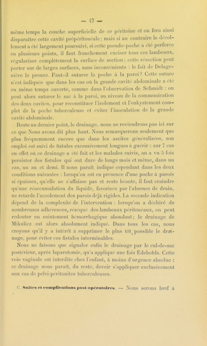même temps la couche superficielle de ce péritoine et ou fera ainsi disparaître cette cavité prépéritonéale ; mais si au contraire le décol- lement a été largement poursuivi, si cette pseudo-poche a été perforée en plusieurs points, il faut franchement exciser tons ces lambeaux, régulariser complètement la surface de section; celte résection peut porter sur de larges surfaces, sans inconvénients : le fait de Dclage- nière Le prouve Faut-il suturer la poche à la paroi? Cette suture n'est indiquée que dans les cas où la grande cavité abdominale a été en même temps ouverte, comme dans l'observation de Schmidt : on peut alors suturer le sac à la paroi, an niveau de la communication des deux cavités, pour reconstituer l'isolement et l'enkystcment com- plet de la poche tuberculeuse et éviter l'inoculation de la grande cavité abdominale. Reste un dernier point, le drainage, nous ne reviendrons pas ici sur ce que Nous avons dit plus haut. Nous remarquerons seulement que plus fréquemment encore que dans les ascites généralisées, son emploi est suivi de fistules excessivement longues à guérir : sur 7 cas en effet où ce drainage a été fait et les malades suivis, on a vu 5 fois persister des fistules qui ont duré de longs mois et même, dans un cas, un an et demi. Il nous paraît indiqué cependant dans les deux conditions suivantes : lorsqu'on est en présence d'une poche à parois si épaisses, qu'elle ne s'affaisse pas et reste béante, il faut craindre qu'une réaccumulation du liquide, favorisée par l'absence de drain, ne retarde l'accolement des parois déjà rigides. La seconde indication dépend de la complexité de l'intervention : lorsqu'on a déchiré de nombreuses adhérences, réséqué des lambeaux péritonéaux, on peut redouter un suintement hémorrhagique abondant; le drainage de Mikulicz est alors absolument indiqué. Dans tous les cas, nous croyons qu'il y a intérêt à supprimer le plus tôt^ possible le drai- nage, pour éviter ces fistules interminables. Nous ne faisons que signaler enfin le drainage par le cul-de-sae postérieur, après laparotomie, qu'a appliqué une fois Edebolils. Cette voie vaginale est interdite chez l'enfant, à moins d'urgence absolue : ce drainage nous parait, du reste, devoir s'appliquer exclusivement aux cas de pelvi-péritoniles tuberculeuses. ( '. Suites et complications postopératoires. — Nous serons bref à