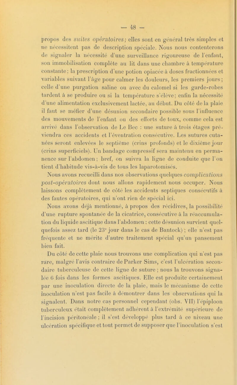 propos des suites opératoires ; elles sont en général très simples et rie nécessitent pas de description spéciale. Nous nous contenterons de signaler la nécessité d'une surveillance rigoureuse de l'enfant, son immobilisation complète au lit dans une chambre à température constante : la prescription d'une potion opiacée à doses fractionnées et variables suivant l'âge pour calmer les douleurs, les premiers jours ; celle d'une purgation saline ou avec du calomel si les garde-robes tardent à se produire ou si la température s'élève; enfin la nécessité d'une alimentation exclusivement lactée, au début. Du côté delà plaie il faut se méfier d'une désunion secondaire possible sous l'influence des mouvements de l'enfant ou des efforts de toux, comme cela est arrivé dans l'observation de Le Bec : une suture à trois étages pré- viendra ces accidents et l'éventration consécutive. Les sutures cuta- nées seront enlevées le septième (crins profonds) et le dixième jour (crins superficiels). Un bandage compressif sera maintenu en perma- nence sur l'abdomen; bref, on suivra la ligne de conduite que l'on tient d'habitude vis-à-vis de tous les laparotomisés. Nous avons recueilli dans nos observations quelques complications post-opératoires dont nous allons rapidement nous occuper. Nous laissons complètement de côté les accidents septiques consécutifs à des fautes opératoires, qui n'ont rien de spécial ici. Nous avons déjà mentionné, à propos des récidives, la possibilité d'une rupture spontanée de la cicatrice, consécutive à la réaccumula- tion du liquide ascitique dans l'abdomen : cette désunion survient quel- quefois assez tard (le 23e jour dans le cas de Bantock) ; elle n'est pas fréquente et ne mérite d'autre traitement spécial qu'un pansement bien fait. Du côté de cette plaie nous trouvons une complication qui n'est pas rare, malgré l'avis contraire de Parker Sims, c'est l'ulcération secon- daire tuberculeuse de cette ligne de suture ; nous la trouvons signa- lée 6 fois dans les formes ascitiques. Elle est produite certainement par une inoculation directe de la plaie, mais le mécanisme de celle inoculation n'est pas facile à démontrer dans les observations qui la signalent. Dans notre cas personnel cependant (obs. VII) l'epiploon tuberculeux était complètement adhèrent à l'extrémité supérieure de l'incision péritonéale ; il s'est développé plus tard à ce niveau une ulcération spécifique et tout permet de supposer que l'inoculation s'est