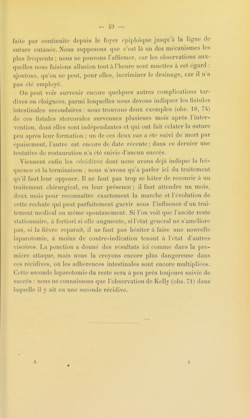 ~ 41) — faite par continuité depuis le foyer épiploïque jusqu'à la ligne de suture cutanée. Nous supposons que c'est là un des mécanismes les plus fréquents ; nous ne pouvons l'affirmer, car les observations aux- quelles nous faisions allusion toul à l'heure sont muettes à cet égard : ajoutons, qu'on ne peut, pour elles, incriminer le drainage, car il n'a pas été employé. On peut voir survenir encore quelques autres complications tar- dives ou éloignées, parmi lesquelles nous devons indiquer les fistules intestinales secondaires : nous trouvons deux exemples (obs. 18, 74) de ces listules stercorales survenues plusieurs mois après l'inter- vention, dont elles sont indépendantes et qui ont fait éclater la suture peu après leur formation ; un de ces deux cas a été suivi de mort par épuisement, l'autre est encore de date récente ; dans ce dernier une tentative de restauration n'a clé suivie d'aucun succès. Viennent enfin les récidives dont nous avons déjà indique la fré- quence el la terminaison ; nous n'avons qu'à parler ici du traitement qu'il faut leur opposer. 11 ne faut pas trop se hâter de recourir à un traitement chirurgical, en leur présence; il faut attendre un mois, deux mois pour reconnaître exactement la marche et l'évolution de cette rechute qui peut parfaitement guérir sous l'influence d'un trai- tement médical ou même spontanément. Si l'on voit que l'ascite reste stationnaire, à fortiori si elle augmente, si l'état général ne s'améliore pas. si la lièvre reparaît, il ne faut pas hésiter à faire une nouvelle laparotomie, à moins de contre-indication tenant à l'état d'autres viscères. La ponction a donné des résultats ici comme dans la pre- mière attaque, mais nous la croyons encore plus dangereuse dans ces récidives, où les adhérences intestinales sont encore multipliées. Celte seconde laparotomie du reste sera à peu près toujours suivie de succès : nous ne connaissons que l'observation de Kelly (obs. 71) dans laquelle il y ait eu une seconde récidive. A. 4