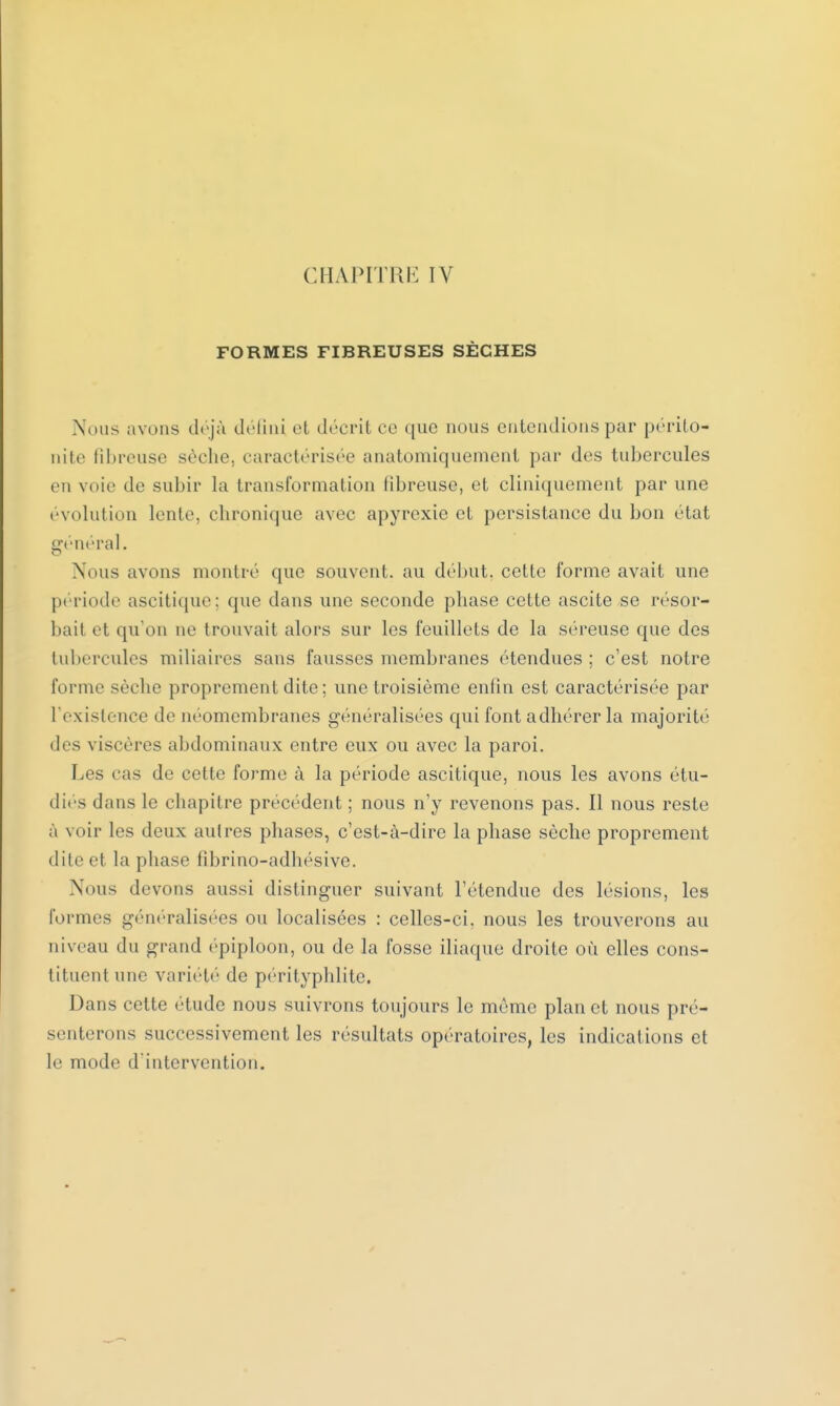 CHAPITIIK IV FORMES FIBREUSES SÈCHES Nous avons déjà défini et décrit ce que nous entendions par périto- nite fibreuse sèche, caractérisée anatomiquement par des tubercules envoie de subir la transformation libreuse, et cliniquement par une évolution lente, chronique avec apyrexie et persistance du bon état général. Nous avons montré que souvent, au début, cette l'orme avait une période ascitique; que dans une seconde phase cette ascite se résor- bait et qu'on ne trouvait alors sur les feuillets de la séreuse que des tubercules miliaires sans fausses membranes étendues ; c'est notre forme sèche proprement dite ; une troisième enfin est caractérisée par l'existence de néomembranes généralisées qui font adhérer la majorité des viscères abdominaux entre eux ou avec la paroi. Les cas de cette forme à la période ascitique, nous les avons étu- dies dans le chapitre précédent ; nous n'y revenons pas. Il nous reste à voir les deux autres phases, c'est-à-dire la phase sèche proprement dileet la phase fibrino-adhésive. Nous devons aussi distinguer suivant l'étendue des lésions, les formes généralisées ou localisées : celles-ci. nous les trouverons au niveau du grand épiploon, ou de la fosse iliaque droite où elles cons- tituent une variété de pérityphlite. Dans cette étude nous suivrons toujours le même plan et nous pré- senterons successivement les résultats opératoires, les indications et le mode d'intervention.