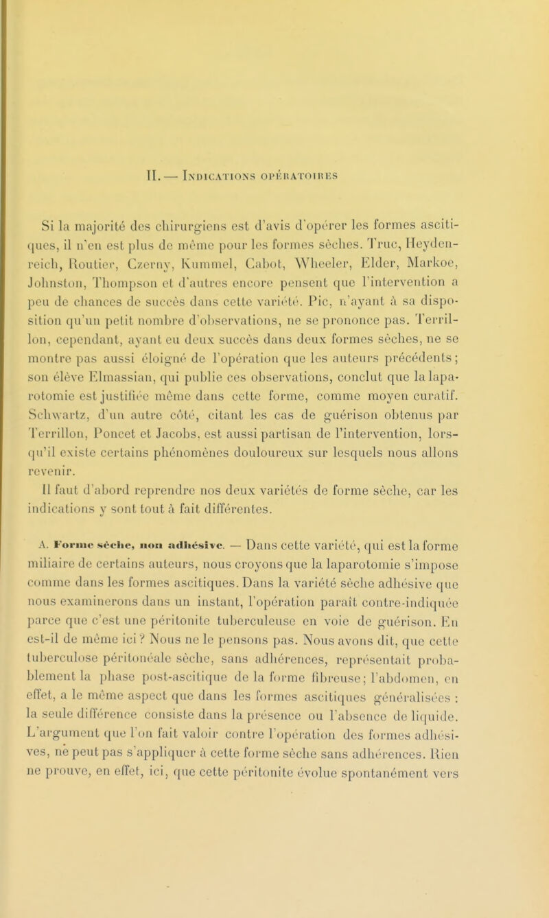 Si la majorité dos chirurgiens est d'avis d'opérer les formes asciti- ques, il n'en esl plus de même pour les formes sèches. Truc, Heyden- reich, Routier, Czerny, Kummel, Cabot, Wheeler, Elder, Markoe, Johnston, Thompson ei d'autres encore pensent que l'intervention a peu de chances de succès dans cette variété. Pic, n'ayant à sa dispo- sition qu'un petit nombre d'observations, ne se prononce pas. Terril- Ion, cependant, ayant eu deux succès dans deux formes sèches, ne se montre pas aussi éloigné de l'opération que les auteurs précédents ; son élève Elmassian, qui publie ces observations, conclut que la lapa- rotomie est justifiée même dans cette forme, comme moyen curalif. Schwartz, d'un autre côté, citant les cas de guérison obtenus par Terrillon, Poncet et Jacobs. est aussi partisan de l'intervention, lors- qu'il existe certains phénomènes douloureux sur lesquels nous allons revenir. il faut d'abord reprendre nos deux variétés de forme sèche, car les indications y sont tout à fait différentes. A. Forme *<-<*iie, non adhésive. — Dans cette variété, qui est la forme miliaire de certains auteurs, nous croyons que la laparotomie s'impose comme dans les formes ascitiqucs. Dans la variété sèche adhésive que nous examinerons dans un instant, l'opération paraît contre-indiquée parce que c'est une péritonite tuberculeuse en voie de guérison. En est-il de même ici? Nous ne le pensons pas. Nous avons dit, que cette tuberculose péritonéale sèche, sans adhérences, représentait proba- blement la phase post-ascitique de la forme fibreuse; l'abdomen, en effet, a le même aspect que dans les formes ascitiques généralisées : la seule différence consiste dans la présence ou l'absence de liquide. L'argument que l'on fait valoir contre l'opération des formes adhési- ves, né peut pas s'appliquer à celte forme sèche sans adliércnces. Rien ne prouve, en effet, ici, que cette péritonite évolue spontanément vers