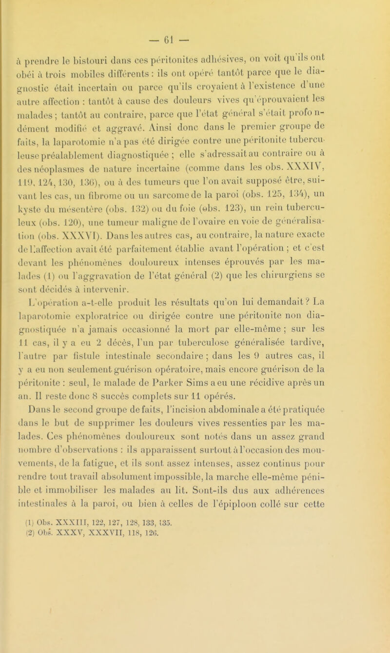 à prendre le bistouri dans ces péritonites adhésives, on voit qu ils ont obéi à trois mobiles différents : ils ont opéré tantôt parce que le dia- gnostic étati incertain ou parce qu'ils croyaienl à l'existence d une autre affection : tantôt à cause des douleurs vives qu'éprouvaient les malades; tantôt au contraire, parce que l'état général s'était profo n- démeut modifié et aggravé. Ainsi donc dans le premier groupe de faits, la laparotomie n'a pas été dirigée contre une péritonite tubercu- leuse préalablement diagnostiquée; «'lie s'adressait au contraire ou à des néoplasmes de nature incertaine (comme dans les obs. XXXIV, il!), 124, 130, L36), ou à des tumeurs que l'on avait supposé être, sui- vant les cas, un fibrome ou un sarcome de la paroi (obs. 125, 134), un kyste du mésentère (obs. L32) ou du foie (©bs. 123), un rein tubercu- leux (obs. 120), une tumeur maligne de l'ovaire envoie de généralisa- tion (obs. XXXVI). Danslesautres cas, au contraire, la nature exacte deliaffection avait été parfaitement établie avant l'opération ; et c'est devant les pliénomènes douloureux intenses éprouvés par les ma- lades (l) ou l'aggravation de l'état général (2) que les chirurgiens se sont décidés à intervenir. L'opération a-t-elle produit les résultats qu'on lui demandait V La laparotomie exploratrice ou dirigée contre une péritonite non dia- gnostiquée n'a jamais occasionné la mort par elle-même; sur les I I cas, il y a eu 2 décès, l'un par tuberculose généralisée tardive, l'autre par fistule intestinale secondaire ; dans les 0 autres cas, il y a eu non seulement guérison opératoire, mais encore guérison de la péritonite : seul, le malade de Parker Simsaeu une récidive après un an. Il reste donc 8 succès complets sur 11 opérés. Dans le second groupe défaits, l'incision abdominale a été pratiquée dans le but de supprimer les douleurs vives ressenties par les ma- lades. Ces phénomènes douloureux sont notés dans un assez grand nombre d'observations : ils apparaissent surtout à l'occasion des mou- vements, de la fatigue, et ils sont, assez intenses, assez continus pour rendre tout travail absolument impossible, la marche elle-même péni- ble et immobiliser les malades au lit. Sont-ils dus aux adhérences intestinales à la paroi, ou bien à celles de l'épiploon collé sur cette (1) Obs. XXXIII, 122, 127, 128, 133, 13.3. (2) Obs. XXXV, XXXVII, lis, I2<;.