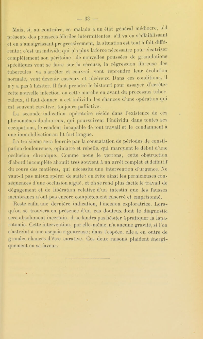 Mais. si. au contraire, ce malade a un état général médiocre, s il présente des poussées fébriles intermittentes, s'il va en s'aiïaiblissant et en s'amaigrissant progressivement, la situation est tout à fait diffé- rente ; c'est un individu qui n'a plus laforce nécessaire pour cicatriser complètement son péritoine : de nouvelles poussées de granulations spécifiques vont se faire sur la séreuse, la régression fibreuse des tubercules va s'arrêter et ceux-ci vont reprendre leur évolution normale, vont devenir casécux et ulcéreux. Dans ces conditions, il n'y a pas à hésiter. 11 faut prendre le bistouri pour essayer d'arrêter cette nouvelle infection eu celle marche en avant du processus tuber- culeux, il faut donner à cet individu les chances d'une opération qui est souvent curative, toujours palliative. La seconde indication opératoire réside dans l'existence de ces pliénomènes douloureux, qui poursuivent l'individu dans toutes ses occupations, le rendent incapable de tout travail et le condamnent à une immobilisation au lit fort longue. La troisième sera fournie par la constatation de périodes de consti- pation douloureuse, opiniâtre et rebelle, qui marquent le début d'une occlusion chronique. Comme nous le verrons, cette obstruction d'abord incomplète aboutit très souvent à un arrêt complet et définit if du cours des matières, qui nécessite une intervention d'urgence. Ne vaut-il pas mieux opérer de suite? on évite ainsi les pernicieuses con- séquences d'une occlusion aiguë, et on se rend plus facile le travail de dégagement et de libération relative d'un intestin que les fausses membranes n'ont pas encore complètement enserré et emprisonné. Reste enfin une dernière indication, l'incision exploratrice. Lors- qu'on se trouvera en présence d'un cas douteux dont le diagnostic sera absolument incertain, il ne faudra pas hésiter à pratiquer la lapa- rotomie. Cette intervention, par elle-même, n'a aucune gravité, si l'on s'astreint à une asepsie rigoureuse; dans l'espèce, elle a en outre de grandes chances d'être curative. Ces deux raisons plaident, énergi- quement en sa faveur.