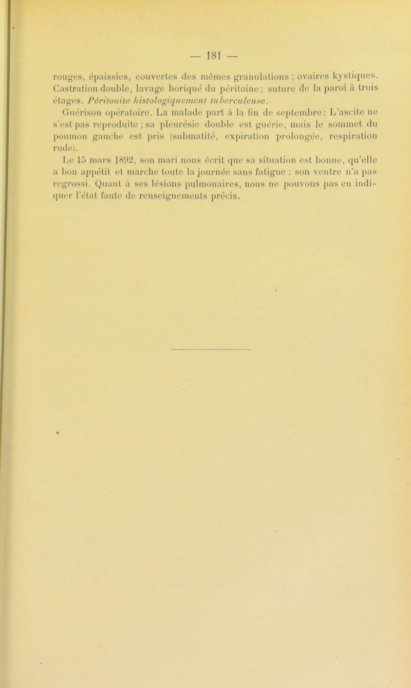 rouges, épaissies, couvertes tics mêmes granulations ; ovaires kystiques. Castration double, Lavage boriqué du péritoine; suture de la paroi à trois étages. Péritonite histolegiquement tuberculeuse. Guérison opératoire. La malade part à la fin de septembre: L'ascite no s'est pas reproduite ; sa pleurésie double esl guérie, mais le sommet du poumon gauche est pris (submatité, expiration prolongée, respiration rude). Le 15 mars 1892, son mari nous écrit que sa situation est bonne, qu'elle ii I appétil et marche toute la journée sans l'aligne ; son ventre n'a pas regrossi. Quanl à ses lésions pulmonaires, nous ne pouvons pas en indi- quer l'état faute de renseignements précis.