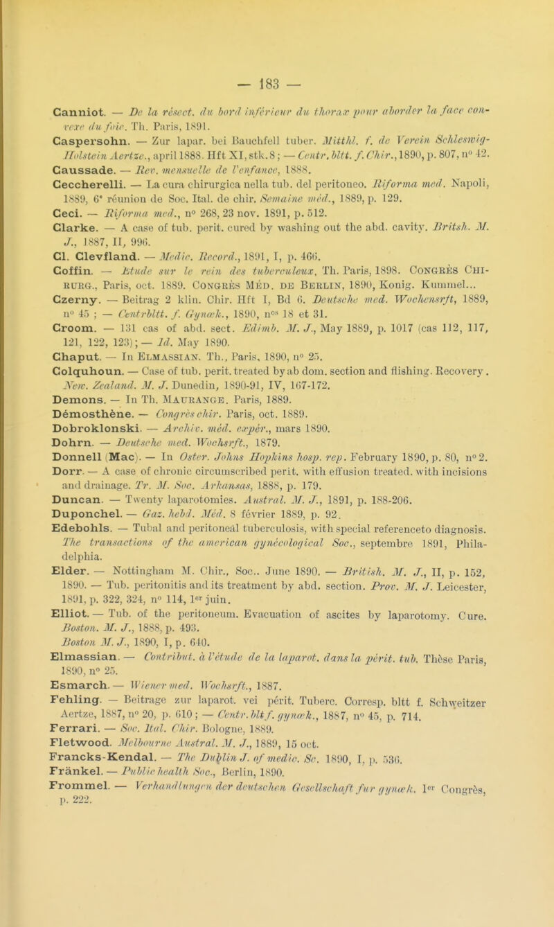 Canniot. — De la rèscot. du bord inférieur du thorax pour aborder la face con- vexe du foie. Th. Paris, 1891. Caspersohn. — Zur Iapar. bei BauohfeU tuber. Mitthl. f. de Vereiii Schleswiy- Holstein Aertze., april 1888. Hft XI, stk.8 ; — Centr. bltt. f. Chir., 1890, p. 807, n° 42. Caussade. — Rer. mensuelle de l'enfance, 1888. Ceccherelli. — La cura cbirurgica ndhi tuh. del peritouoo. llifonna med. Napoli, 1889, 6* réunion de Soc. Ital. de chir. Semaine méd., 1S89, p. 129. Ceci. — liiforma med., n° 268, 23 nov. 1891, p. 512. Clarke. — A case of tub. périt, cured by washing out the abd. cavitv. Britsh. M. J., 1887, II, 99(!. Cl. Clevfland. — Medie. Record., L891, 1, p. 466. Coffin. — Etude sur le rein des tuberculeux. Th. Paris, 1898. CONGRÈS Chi- kurg.. Paris, oct. 1889. Congrès Méd. de Berlin, 1890, Konig. Kummel... Czerny. — Beitrag 2 klin. Chir. Hft I, Bd 6. Deutsclbe med. Wochensrjt, 1889, n° 45 ; — Ctntrbltt. f. (lynœlt., 1890, n08 18 et 31. Croom. — L31 cas of abd. sect. Kdimb. M. J., May 1889, p. 1017 (cas 112, 117, 121, 122, 123);— ld. May 1890. Chaput. — In Elmassiax. Th., Paris, 1890, n° 25. Colquhoun. — Case of tub. périt.treated byab dom. section and flishing. Becovery. Nm. Zealand. M. J. Dunedin, 1890-91, IV, 107-172. Démons. — In Th. Maurange. Paris, 1889. Démosthène. — Congrèsohir. Paris, oct. 1889. Dobroklonski. — Arc/tir. méd. expêr.t mars 1890. Dohrn. — Deutsche med. Woclisrft., 1879. Donnell ..Mac). — In Oster. Johns Hopkins hosj). rep. February 1890, p. 80, n°2. Dorr. — A case of chronic circumseribed périt, with effusion treated. with incisions and drainage. Tr. M. Soc. Arkansas, 1888, p. 179. Duncan. — Twenty laparotomies. Austral. M. J., 1891, p. 1S8-206. Duponchel. — Gaz. hebd. Méd. 8 février 1889, p. 92. Edebohls. — Tuba! a nd peritoneâl tuberculosis, with spécial referenceto diagnosis. The transactions of the american gynécoloyical Soc, septembre 1891, Phila- delphia. Elder. — Nottingham M. Chir., Soc. June 1890. — British. M. J., II, p. 152, 1890, — Tub. peritonitis andits treatinent by abd. section. Prov. AI. J. Leicester, 1891, p. 322. 324, Q° 114, 1« juin. Elliot.— Tub. of the peritoneum. Evacuation of ascites by laparotomy. Cure. Boston. M. J., 1888, p. 493. Boston -V. J., 1890, I, p. 640. Elmassian. — Contribut. à Vétude de la la paroi, dans la périt, tub. Thèse Paris 1890, n° 25. Esmarch.— W iener med. Wochstfp,, 1887. Fehling. — Beitrage zur laparot. vei périt. Tubero. Oorresp. bltt f. Schweitzer Aertze, 1887, n° 20, p. 610; — Centr.bUf.yynœk., 1887, n 45, p. 714. Ferrari. — Soc. Ital. Chir. Bologne, 1889. Fletwood. Melbourne Austral. M. ./., 1889, 15 oct. Francks-Kendal. — The Dublin J. of viedio. 8c. 1 sno, I, p. 536. Frànkel. — PublicJiealth Soc, Berlin, 1890. Frommel. — Verhmdlungm der devtsehen GeseUschqft fur gyneek, 1 Congrès 1>. 222.