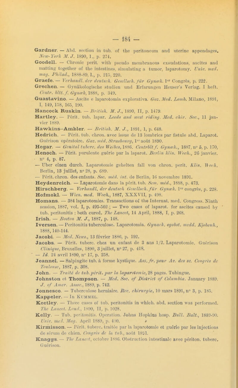 Gardner. — Alul. section in tub. of the peritoneum and utérine appendages, jYew-Yorh M. J. 1890, ]., p. 274. Goodell. — Ohronic périt, with pseudo menibranous exsudations, ascites and matting together of the intestines, simulating a tumor, laparotomy. Unie. med. mai/. Philad., 1888-89,1., p. 215, 220. Graefe. — Verhandl.der deutseh. Gesellsch. fiir Gynœh. 1er Congrès, p. 222. Grechen. — Gynâkologische studien und Erfarungen Heuser's Verlag. I heft. ( 'entr. MU. f. Gynœh, 1888, p. 349. Guastavino. — Ascite e laparotoinia explorativa. Gaz. Med. Loinb. Milano, 1891, I, 149, 15B, 165, 190. Hancock Ruskin. —Jiriti.sk. 31. J., 1890, II, p. 1179. Hai'tley. — Périt, tub. lapar. Leeds and west riding. Med. chir. Soc, 11 jan- vier 1889. Hawkins-Ambler. — British. M. J., 1891, 1, p. G48. Hedrich. — Périt, tub. chron. avec issue de 13 lombrics par fistule abd. Laparot. Guérison opératoire. Gaz. méd. Strasbourg, 1er août 1890. Hegar. — Génital tuberc. des Weibes, 1886. Centrbltf. Gynœh., 1887, n 5, p. 170, Henoch. — Périt, purulente guérie par la laparot. Berlin hlin. Woch., 26 janvier. n° 4, p. 87. — Uber einen durch. Laparotomie gehelten fall von chron. périt. KUn. Woch. Berlin, 13 juillet, n° 28, p. 689. — Périt, chron. des enfants. Soc. méd. int. de Berlin, 16 novembre 1891. Heydenreich. —Laparotomie dans la périt, tub. Sent, méd., 18S8, p. 473. Hirschberg. — Verhandl. der deutsch Gesellsch. fur Gynœh. 1er congrès, p. 228. Hofmokl. — Wien. med. Woch., 1887, XXXVII, p. é98. Homans. — 384 laparotomies. Transactions of the Internat, med. Congress. Ninth session, 1887, vol. I, p. 495-502 ; — Two cases of laparot. for ascites caused by tub. peritonitis : both cured. The Lancet, 14 April, 1888, I, p. 268. Irish. — Boston M. J., 1887, p. 148. Iversen. — Peritonitis tuberculose. Laparotoinia. Gynaeh. ogobst. medd. Kjobenh., 1888, 140-144. Jacobi. — Med. News., 13 février 1886, p. 192. Jacobs. — Périt, tuberc. chez un enfant de 3 ans 1/2. Laparotomie. Guérison Clinique, Bruxelles, 1890, 3 juillet, n° 27, p. 418. — Td. 24 avril 1890, n° 17, p. 258. Jeannel. — Salpingite tub. à forme kystique. Ass.fr. pour Av. des se. Congrès de Toulouse, 1887, p. 308. John. — Truite de tub.périt.par la laparotomie, 28 pages. Tubingue. Johnston et Thompson. — Med. Soc. of District of Columbia. January 1889. J. of Amer. Assoc, 1889, p. 742. Jonnesco. — Tuberculose herniaire. Rer. chirurgie, 10 mars 1891, n° 3, p. 185. Kappeler. — In Kummel. Keetley. — Thiee cases of tub. peritonitis in whioh. abd. section was performed. The Lancet. Lond., 1890, II, p. 1028. Kelly. — Tub. peritonitis. Opération. Johus Hopkins hosp. Bull. Balt., 1889-90. Univ. med. Mag. April 1889, p. 4 (0. * Kirmisson.— Périt, tuberc. traitée par la laparotomie et guérie par les injections de sérum de chien. Congrès de la tub., août 1891. Knaggs. — The Lancet, octobre 1886. Obstruction intestinale avec périton. tuberc. Guérison.