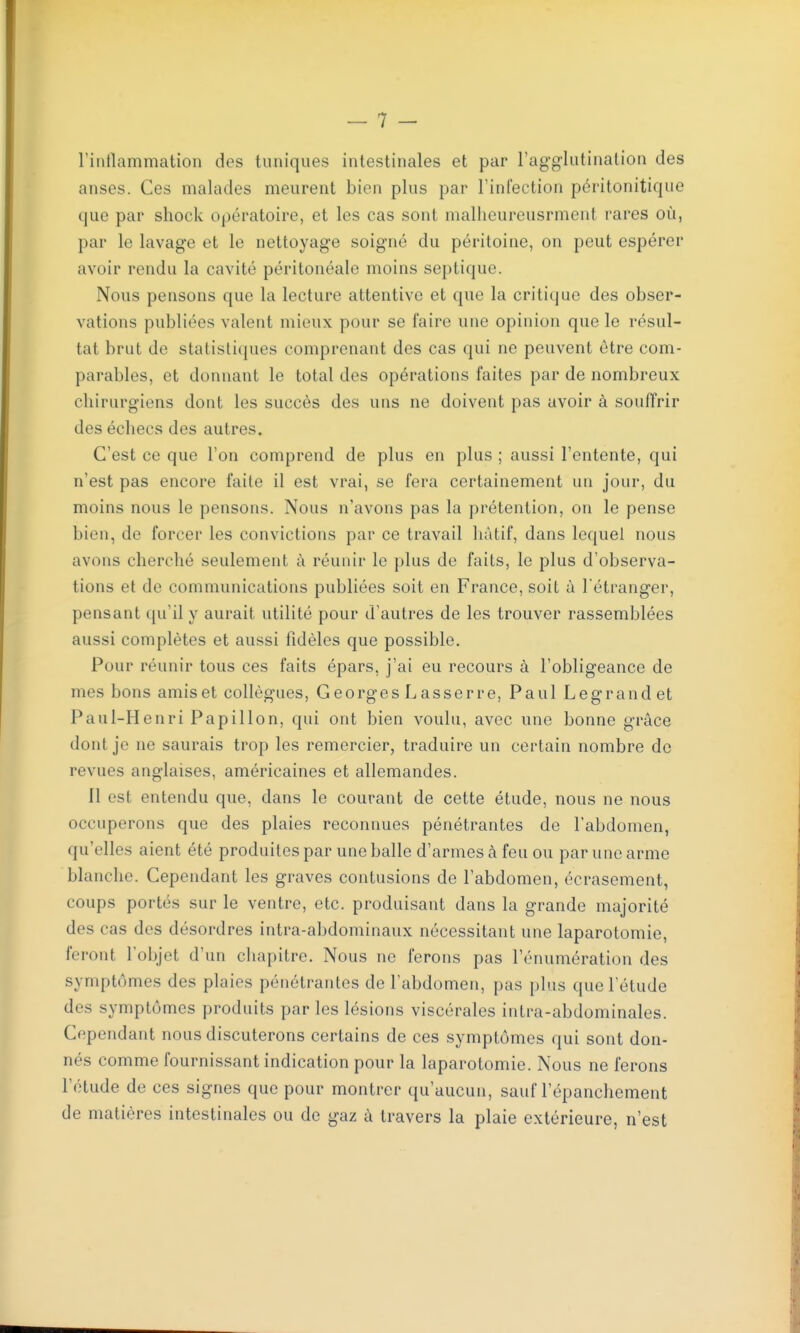 l'intlammation des tuniques intestinales et par l'agglutination des anses. Ces malades meurent bien plus par l'infection péritonitique que par shock opératoire, et les cas sont malheureusrment rares où, par le lavage et le nettoyage soigné du péritoine, on peut espérer avoir rendu la cavité péritonéale moins septique. Nous pensons que la lecture attentive et que la critique des obser- vations publiées valent mieux pour se faire une opinion que le résul- tat brut de statistiques comprenant des cas qui ne peuvent être com- parables, et donnant le total des opérations faites par de nombreux chirurgiens dont les succès des uns ne doivent pas avoir à souffrir des échecs des autres. C'est ce que l'on comprend de plus en plus ; aussi l'entente, qui n'est pas encore faite il est vrai, se fera certainement un jour, du moins nous le pensons. Nous n'avons pas la prétention, on le pense bien, de forcer les convictions par ce travail hàtif, dans lequel nous avons cherché seulement à réunir le plus de faits, le plus d'observa- tions et de communications publiées soit en France, soit ù l'étranger, pensant qu'il y aurait utilité pour d'autres de les trouver rassemblées aussi complètes et aussi fidèles que possible. Pour réunir tous ces faits épars, j'ai eu recours à l'obligeance de mes bons amis et collègues, Georges Lasser re, Paul Legrandet Paul-Henri Papillon, qui ont bien voulu, avec une bonne grâce dont je ne saurais trop les remercier, traduire un certain nombre de revues anglaises, américaines et allemandes. Il est entendu que, dans le courant de cette étude, nous ne nous occuperons que des plaies reconnues pénétrantes de l'abdomen, qu'elles aient été produites par une balle d'armes à feu ou par une arme blanche. Cependant les graves contusions de l'abdomen, écrasement, coups portés sur le ventre, etc. produisant dans la grande majorité des cas des désordres intra-abdominaux nécessitant une laparotomie, feront l'objet d'un chapitre. Nous ne ferons pas l'énumération des symptômes des plaies pénétrantes de l'abdomen, pas plus que l'étude des symptômes produits par les lésions viscérales intra-abdominales. Cependant nous discuterons certains de ces symptômes qui sont don- nés comme fournissant indication pour la laparotomie. Nous ne ferons l'étude de ces signes que pour montrer qu'aucun, sauf l'épanchement de matières intestinales ou de gaz à travers la plaie extérieure, n'est