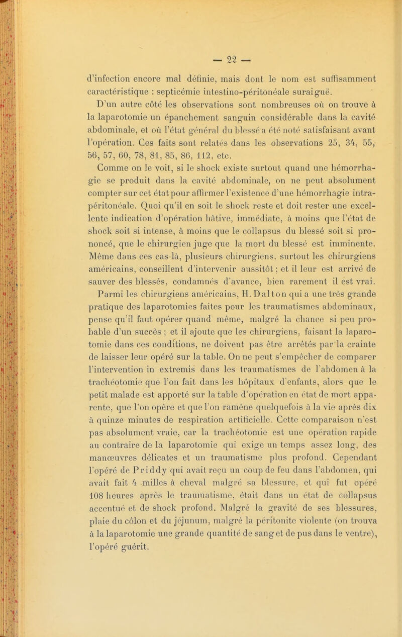 d'infection encore mal définie, mais dont le nom est suffisamment caractéristique : septicémie intestino-péritonéale suraiguë. D'un autre côté les observations sont nombreuses où on trouve à la laparotomie un épanchement sanguin considérable dans la cavité abdominale, et où l'état général du blessé a été noté satisfaisant avant l'opération. Ces faits sont relatés dans les observations 25, 34, 55, 56, 57, 60, 78, 81, 85, 86, 112. etc. Comme on le voit, si le shock existe surtout quand une hémorrha- gie se produit dans la cavité abdominale, on ne peut absolument compter sur cet état pour affirmer l'existence d'une hémorrhagie intra- péritonéale. Quoi qu'il en soit le sliock reste et doit rester une excel- lente indication d'opération bâtive, immédiate, à moins que l'état de shock soit si intense, à moins que le collapsus du blessé soit si pro- noncé, que le chirurgien juge que la mort du blessé est imminente. Même dans ces cas-là, plusieurs chirurgiens, surtout les chirurgiens américains, conseillent d'intervenir aussitôt ; et il leur est arrivé de sauver des blessés, condamnés d'avance, Ijien rarement il est vrai. Parmi les chirurgiens américains, H. D al ton qui a une très grande pratique des laparotomies faites pour les traumatismes alîdominaux, pense qu'il faut opérer quand même, malgré la chance si peu pro- bable d'un succès ; et il ajoute que les chirurgiens, faisant la laparo- tomie dans ces conditions, ne doivent pas être arrêtés par la crainte de laisser leur opéré sur la table. On ne peut s'empêcher de comparer l'intervention in extremis dans les traumatismes de l'abdomen à la trachéotomie que l'on fait dans les hôpitaux d'enfants, alors que le petit malade est apporté sur la table d'opération en état de mort appa- rente, que Ton opère et que l'on ramène quelquefois à la vie après dix à quinze minutes de respiration artificielle. Cette comparaison n'est pas absolument vraie, car la trachéotomie est une opération rapide au contraire de la laparotomie qui exige un temps assez long, des manœuvres délicates et un traumatisme plus profond. Cependant l'opéré de Priddy qui avait reçu un coup de feu dans l'abdomen, qui avait fait 4 milles à cheval malgré sa blessure, et qui fut opéré 108 lieures après le trauinalisme, était dans un état de collapsus accentué et de shock profond. Malgré la gravité de ses blessures, plaie du côlon et du jéjunum, malgré la péritonite violente (on trouva à la laparotomie une grande quantité de sang et de pus dans le ventre), l'opéré guérit.