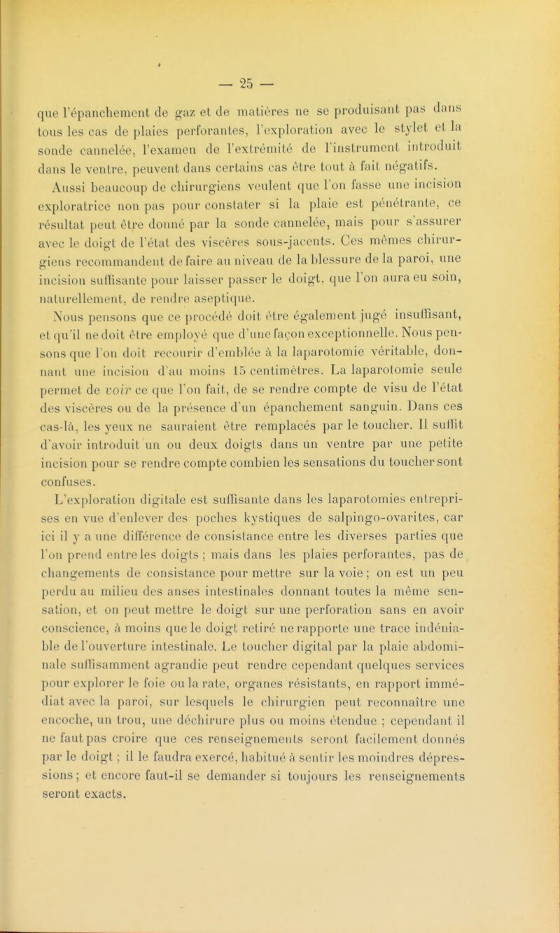 que répanchement de gaz et de matières ne se produisant pas dans tous les cas de plaies perforantes, l'exploration avec le stylet et la sonde cannelée, l'examen de l'extrémité de l'instrument introduit dans le ventre, peuvent dans certains cas être tout à fait négatifs. Aussi beaucoup de chirurgiens veulent que l'on fasse une incision exploratrice non pas pour constater si la plaie est pénétrante, ce résultat peut être donné par la sonde cannelée, mais pour s'assurer avec le doigt de l'état des viscères sous-jaccnts. Ces mêmes chirur- o-iens recommandent défaire au niveau de la blessure de la paroi, une incision suflisante pour laisser passer le doigt, que l'on aura eu soin, naturellement, de rendre aseptique. Nous pensons que ce procédé doit être également jugé insuffisant, et qu'il ne doit être employé que d'une fa(,-on exceptionnelle. Nous pen- sons que I on doit recourir d'emblée à la laparotomie véritable, don- nant une incision d'au moins 15 centimètres. La laparotomie seule permet de voir ce que l'on fait, de se rendre compte de visu de l'état des viscères ou de la présence d'un épanchement sanguin. Dans ces cas-là, les yeux ne sauraient être remplacés par le toucher. Il sullit d'avoir introduit un ou deux doigts dans un ventre par une petite incision pour se rendre compte combien les sensations du toucher sont confuses. L'exploration digitale est suffisante dans les laparotomies entrepri- ses en vue d'enlever des poches kystiques de salpingo-ovarites, car ici il y a une différence de consistance entre les diverses parties que l'on prend entre les doigts ; mais dans les plaies perforantes, pas de changements de consistance pour mettre sur la voie ; on est un peu perdu au milieu des anses intestinales donnant toutes la môme sen- sation, et on peut mettre le doigt sur une perforation sans en avoir conscience, à moins que le doigt retiré ne rapporte une trace indénia- ble de l'ouverture intestinale. Le toucher digital par la plaie abdomi- nale suffisamment agrandie peut rendre cependant quelques services pour explorer le foie ou la rate, organes résistants, en rapport immé- diat avec la paroi, sur lesquels le chirurgien peut reconnaître une encoche, un trou, une déchirure plus ou moins étendue ; cependant il ne faut pas croire que ces renseignements seront facilement donnés par le doigt ; il le faudra exercé, habitué à sentir les moindres dépres- sions ; et encore faut-il se demander si toujours les renseignements seront exacts.