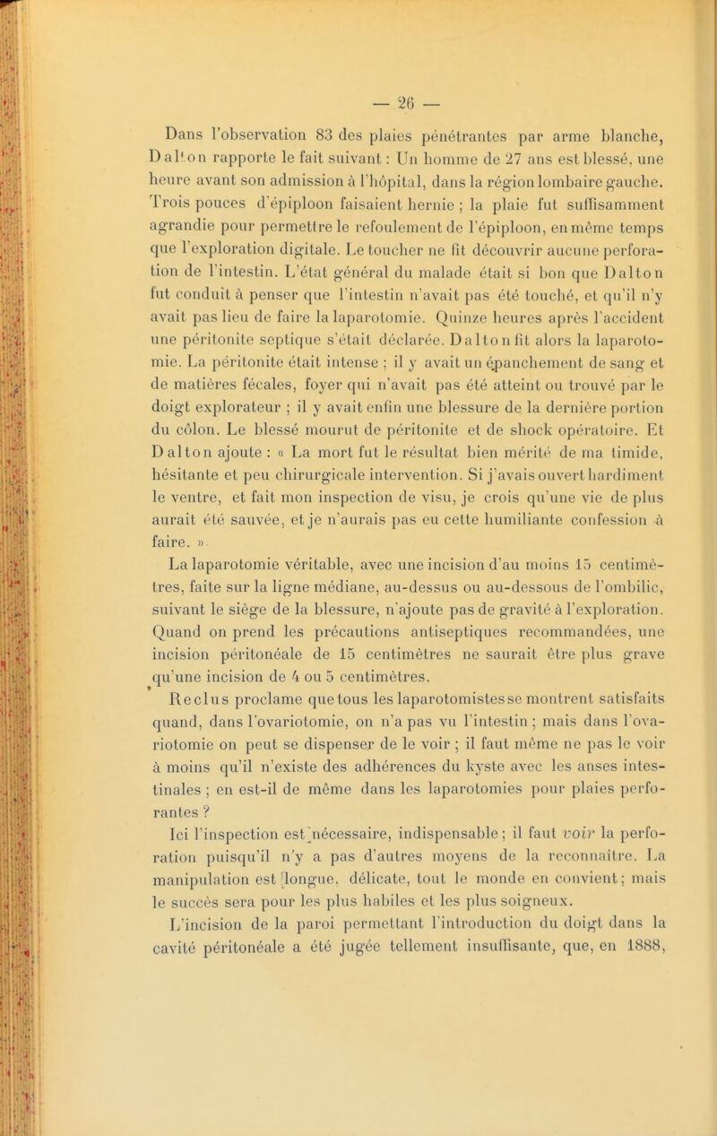 Dans l'observation 83 des plaies pénétrantes par arme blanche, Dalf on rapporte le fait suivant : Un homme de 27 ans est blessé, une heure avant son admission à l'hôpital, dans la région lombaire gauche. Trois pouces d'épiploon faisaient hernie ; la plaie fut suffisamment agrandie pour permettre le refoulement de l'épiploon, en môme temps que l'exploration digitale. Le toucher ne fit découvrir aucune perfora- tion de l'intestin. L'état général du malade était si bon que Dalton fut conduit à penser que l'intestin n'avait pas été touché, et qu'il n'y avait pas lieu de faire la laparotomie. Quinze heures après l'accident une péritonite septique s'était déclarée. Dalton fit alors la laparoto- mie. La péritonite était intense ; il y avait un é.panchement de sang et de matières fécales, foyer qui n'avait pas été atteint ou trouvé par le doigt explorateur ; il y avait enfin une blessure de la dernière portion du côlon. Le blessé mourut de péritonite et de shock opératoire. Et Dalton ajoute : « La mort fut le résultat bien mérité de ma timide, hésitante et peu chirurgicale intervention. Si j'avais ouvert hardiment le ventre, et fait mon inspection de visu, je crois qu'une vie de plus aurait été sauvée, et je n'aurais pas eu cette humiliante confession à faire. » La laparotomie véritable, avec une incision d'au moins 15 centimè- tres, faite sur la ligne médiane, au-dessus ou au-dessous de l'ombilic, suivant le siège de la blessure, n'ajoute pas de gravité à l'exploration. Quand on prend les précautions antiseptiques recommandées, une incision péritonéale de 15 centimètres ne saurait être plus grave qu'une incision de 4 ou 5 centimètres. Reclus proclame que tous les laparotomistesse montrent satisfaits quand, dans l'ovariotomie, on n'a pas vu l'intestin; mais dans l'ova- riotomie on peut se dispenser de le voir ; il faut même ne pas le voir à moins qu'il n'existe des adhérences du kyste avec les anses intes- tinales ; en est-il de même dans les laparotomies pour plaies perfo- rantes ? Ici l'inspection estjiécessaire, indispensable; il faut voir la perfo- ration puisqu'il n'y a pas d'autres moyens de la reconnaître. La manipulation est'longue, délicate, tout le monde en convient; mais le succès sera pour les plus habiles et les plus soigneux. L'incision de la paroi permettant l'introduction du doigt dans la cavité péritonéale a été jugée tellement insuffisante, que, en 1888,