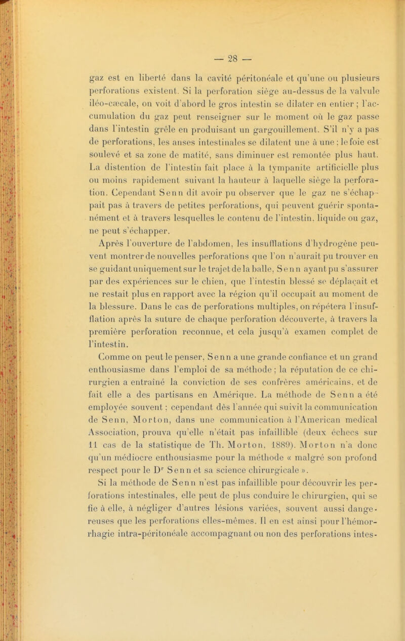 gaz est en liberté dans la cavité péritonéale et qu'une ou plusieurs perforations existent. Si la perforation siège au-dessus de la valvule iléo-cfiecale, on voit d'abord le gros intestin se dilater en entier ; Tac- cumulation du gaz peut renseigner sur le moment où le gaz passe dans rintestin grêle en produisant un gargouillement. S'il n'y a pas de perforations, les anses intestinales se dilatent une à une : le foie est soulevé et sa zone de matité, sans diminuer est remontée plus haut. La distention de l'intestin fait place à la tympanite artificielle plus ou moins rapidement suivant la hauteur à laquelle siège la perfora- tion. Cependant Senn dil avoir pu observer que le gaz ne s'échap - pait pas à travers de petites perforations, qui peuvent guérir sponta- nément et à travers lesquelles le contenu de l'intestin, liquide ou gaz, ne peut s'échapper. Après l'ouverture de l'abdomen, les insulllations d'hydrogène peu- vent montrer de nouvelles perforations que l'on n'aurait pu trouver en se guidant uniquement sur le trajet de la balle, Senn ayant pu s'assurer par des expériences sur le chien, que l'intestin blessé se déplaçait et ne restait plus en rapport avec la région qu'il occupait au moment de la blessure. Dans le cas de perforations multiples, on répétera l'insuf- flation après la suture de chaque perforation découverte, à travers la première perforation reconnue, et cela jusqu'à examen complet de l'intestin. Comme on peut le penser, Senn a une grande confiance et un grand enthousiasme dans l'emploi de sa méthode ; la réputation de ce chi- rurgien a entraîné la conviction de ses confrères américains, et de fait elle a des partisans en Amérique. La méthode de Senn a été employée souvent : cependant dès Tannée qui suivit la communication de Senn, Morton, dans une communication à l'American médical Association, prouva qu'elle n'était pas infaillible (deux échecs sur 11 cas de la statistique de Th. Morton, 1889). Morton n'a donc qu'un médiocre enthousiasme pour la méthode « malgré son profond respect pour le D Senn et sa science chirurgicale ». Si la méthode de Senn n'est pas infaillible pour découvrir les per- forations intestinales, elle peut de plus conduire le chirurgien, qui se fie à elle, à négliger d'autres lésions variées, souvent aussi dange- reuses que les perforations elles-mêmes. Il en est ainsi pour l'hémor- rhagie intra-péritonéale accompagnant ou non des perforations intes-