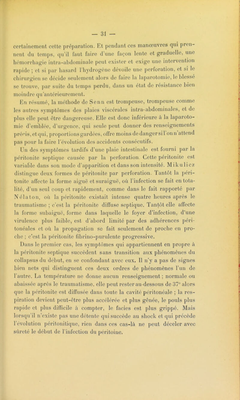 certainement cette préparation. Et pendant ces manœuvres qui pren- nent du temps, qu'il faut faire d'une façon lente et graduelle, une hémorrliagie intra-abdominale peut exister et exige une intervention rapide ; et si par hasard l'hydrogène dévoile une perforation, et si le chirurgien se décide seulement alors de faire la laparotomie, le blessé se trouve, par suite du temps perdu, dans un état de résistance bien moindre qu'antérieurement. En résumé, la méthode de Senn est trompeuse, trompeuse comme les autres symptômes des plaies viscérales intra-abdominales, et de plus elle peut être dangereuse. Elle est donc inférieure à la laparoto- mie d'emblée, d'urgence, qui seule peut donner des renseignements pré^'is,etqui, proportions gardées, offre moins de danger sil'on n'attend pas pour la faire l'évolution des accidents consécutifs. Un des symptômes tardifs d'une plaie intestinale est fourni par la péritonite septique causée par la perforation. Cette péritonite est variable dans son mode d'apparition et dans son intensité. Mikulicz distingue deux formes de péritonite par perforation. Tantôt la péri- tonite affecte la forme aiguë et suraiguë, où l'infection se fait en tota- lité, d'un seul coup et rapidement, comme dans le fait rapporté par Nélaton, où la péritonite existait intense quatre heures après le traumatisme ; c'est la péritonite diffuse septique. Tantôt elle affecte la forme subaiguë, forme dans laquelle le foyer d'infection, d'une virulence plus faible, est d'abord limité par des adhérences péri- tonéales et où la propagation se fait seulement de proche en pro- che ; c'est la péritonite fibrino-purulente progressive. Dans le premier cas. les symptômes qui appartiennent en propre à la péritonite septique succèdent sans transition aux phénomènes du collapsus du début, en se confondant avec eux. Il n'y a pas de signes bien nets qui distinguent ces deux ordres de phénomènes l'un de l'autre. La température ne donne aucun renseignement ; normale ou abaissée après le traumatisme, elle peut rester au-dessous de 37 alors que la péritonite est diffusée dans toute la cavité péritonéale ; la res- piration devient peut-être plus accélérée et plus gênée, le pouls plus rapide et plus difficile à compter, le faciès est plus grippé. Mais lorsqu'il n'existe pas une détente qui succède au shock et qui précède l'évolution péritonitique, rien dans ces cas-là ne peut déceler avec sûreté le début de l'infection du péritoine.