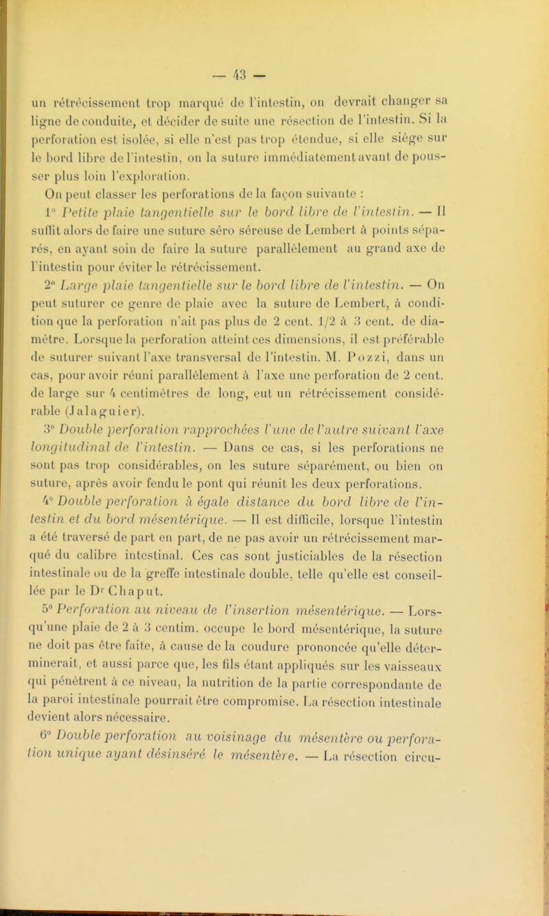 un rétrécissement trop marqué de rintestin, on devrait changer sa ligne de conduite, et décider de suite une résection de l'intestin. Si la perforation est isolée, si elle n'est pas trop étendue, si elle siège sur le bord libre de l'intestin, on la suture immédiatement avant de pous- ser plus loin l'exploration. On peut classer les perforations de la façon suivante : 1° Petite plaie tangentielle sur le bord libre de Vintesiin. — Il sullit alors de faire une suture séro séreuse de Lembert à points sépa- rés, en ayant soin de faire la suture parallèlement au grand axe de l'intestin pour éviter le rétrécissement. 2 Large plaie tangentielle sur le bord libre de Vintesiin. — On peut suturer ce genre de plaie avec la suture de Lembert, à condi- tion que la perforation n'ait pas plus de 2 cent. 1/2 à 8 cent, de dia- mètre. Lorsque la perforation atteint ces dimensions, il est préférable do suturer suivant l'axe transversal de l'intestin. M. Pozzi, dans un cas, pour avoir réuni parallèlement à l'axe une perforation de 2 cent, de large sur 4 centimètres de long, eut un rétrécissement considé- rable (Jalaguier). 3° Double perforation rapprochées lune de Vautre suivant Vaxe longitudinal de Vintesiin. — Dans ce cas, si les perforations ne sont pas trop considérables, on les suture séparément, ou bien on suture, après avoir fendu le pont qui réunit les deux perforations. 4° Double perforation à égale distance du bord libre de Vin- tesiin et du bord mésentérique. — Il est difficile, lorsque l'intestin a été traversé de part en part, de ne pas avoir un rétrécissement mar- qué du calibre intestinal. Ces cas sont justiciables de la résection intestinale ou de la greffe intestinale double, telle qu'elle est conseil- lée par le Dr Cha pu t. Perforation au niveau de Vinsertion mésentérique. — Lors- qu'une plaie de 2 à 3 centim. occupe le bord mésentérique, la suture ne doit pas être faite, à cause de la coudure prononcée qu'elle déter- minerait, et aussi parce que, les fds étant appliqués sur les vaisseaux qui pénètrent à ce niveau, la nutrition de la parlie correspondante de la paroi intestinale pourrait être compromise. La résection intestinale devient alors nécessaire, 6° Double perforation au voisinage du mésentère ou perfora- tion unique ayant désinséré le mésentère, — La résection circu-