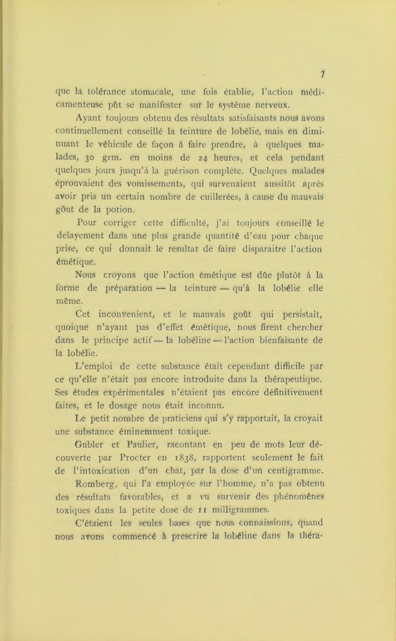 que la tolérance stomacale, une fois établie, l’action médi- camenteuse pût se manifester sur le système nerveux. Ayant toujours obtenu des résultats satisfaisants nous avons continuellement conseillé la teinture de lobélie, mais en dimi- nuant le véhicule de façon à faire prendre, à quelques ma- lades, 30 grm. en moins de 24 heures, et cela pendant quelques jours jusqu’à la guérison complète. Quelques malades éprouvaient des vomissements, qui survenaient aussitôt après avoir pris un certain nombre de cuillerées, à cause du mauvais gôut de la potion. Pour corriger cette difficulté, j’ai toujours conseillé le delayement dans une plus grande quantité d’eau pour chaque prise, ce qui donnait le résultat de faire disparaitre l’action émétique. Nous croyons que l’action émétique est dûe plutôt à la forme de préparation — la teinture — qu’à la lobélie elle même. Cet inconvénient, et le mauvais goût qui persistait, quoique n’ayant pas d’effet émétique, nous firent chercher dans le principe actif—la lobéline — l’action bienfaisante de la lobélie. L’emploi de cette substance était cependant difficile par ce qu’elle n’était pas encore introduite dans la thérapeutique. Ses études expérimentales n’étaient pas encore définitivement faites, et le dosage nous était inconnu. Le petit nombre de praticiens qui s’y rapportait, la croyait une substance éminemment toxique. Gubler et Paulier, racontant en peu de mots leur dé- couverte par Procter en 1838, rapportent seulement le fait de l’intoxication d’un chat, par la dose d’un centigramme. Romberg, qui l’a employée sur l’homme, n’a pas obtenu des résultats favorables, et a vu survenir des phénomènes toxiques dans la petite dose de 11 milligrammes. C’étaient les seules bases que nous connaissions, quand nous avons commencé à prescrire la lobéline dans la théra-