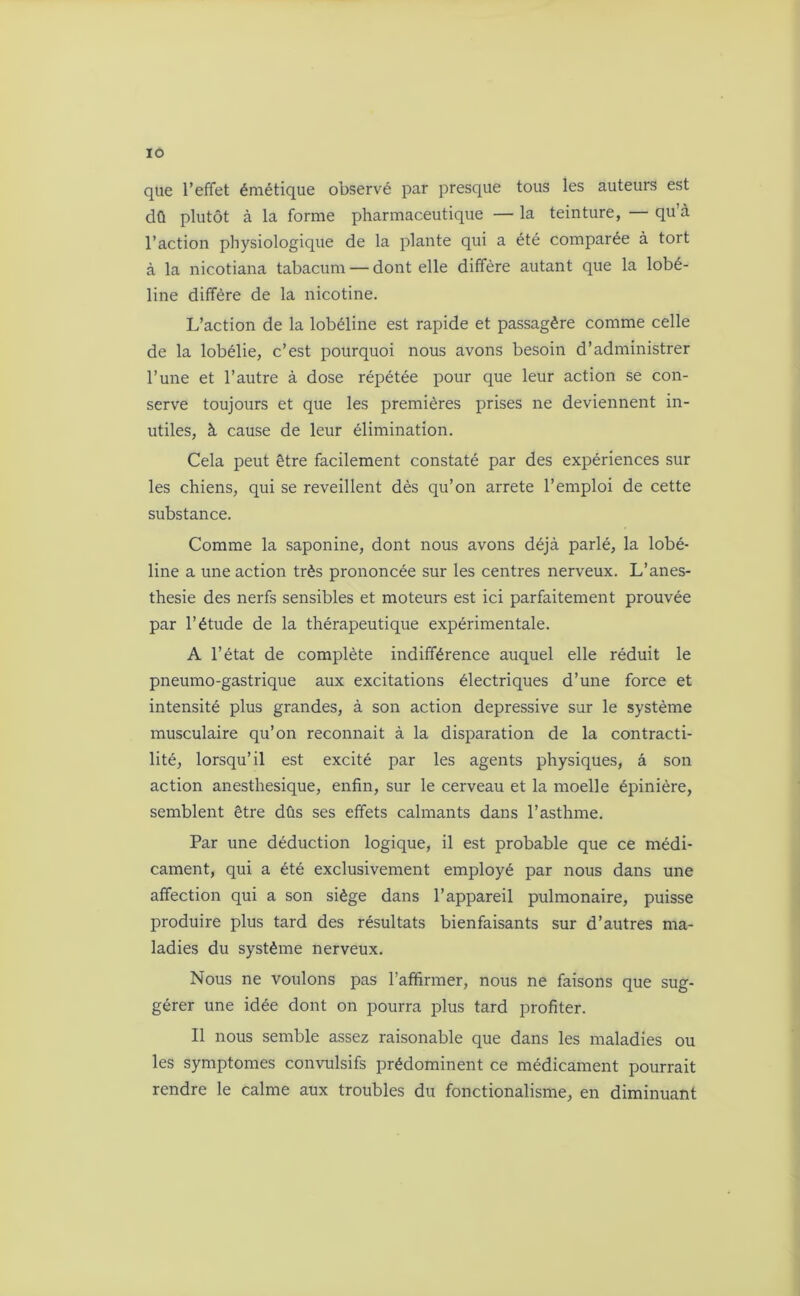 IO que l’effet émétique observé par presque tous les auteurs est dû plutôt à la forme pharmaceutique — la teinture, — qu’à l’action physiologique de la plante qui a été comparée à tort à la nicotiana tabacum — dont elle diffère autant que la lobé- line diffère de la nicotine. L’action de la lobéline est rapide et passagère comme celle de la lobélie, c’est pourquoi nous avons besoin d’administrer l’une et l’autre à dose répétée pour que leur action se con- serve toujours et que les premières prises ne deviennent in- utiles, à cause de leur élimination. Cela peut être facilement constaté par des expériences sur les chiens, qui se reveillent dès qu’on arrête l’emploi de cette substance. Comme la saponine, dont nous avons déjà parlé, la lobé- line a une action très prononcée sur les centres nerveux. L’anes- thesie des nerfs sensibles et moteurs est ici parfaitement prouvée par l’étude de la thérapeutique expérimentale. A l’état de complète indifférence auquel elle réduit le pneumo-gastrique aux excitations électriques d’une force et intensité plus grandes, à son action dépressive sur le système musculaire qu’on reconnaît à la disparation de la contracti- lité, lorsqu’il est excité par les agents physiques, à son action anesthesique, enfin, sur le cerveau et la moelle épinière, semblent être dûs ses effets calmants dans l’asthme. Par une déduction logique, il est probable que ce médi- cament, qui a été exclusivement employé par nous dans une affection qui a son siège dans l’appareil pulmonaire, puisse produire plus tard des résultats bienfaisants sur d’autres ma- ladies du système nerveux. Nous ne voulons pas l’affirmer, nous ne faisons que sug- gérer une idée dont on pourra plus tard profiter. Il nous semble assez raisonable que dans les maladies ou les symptômes convulsifs prédominent ce médicament pourrait rendre le calme aux troubles du fonctionalisme, en diminuant