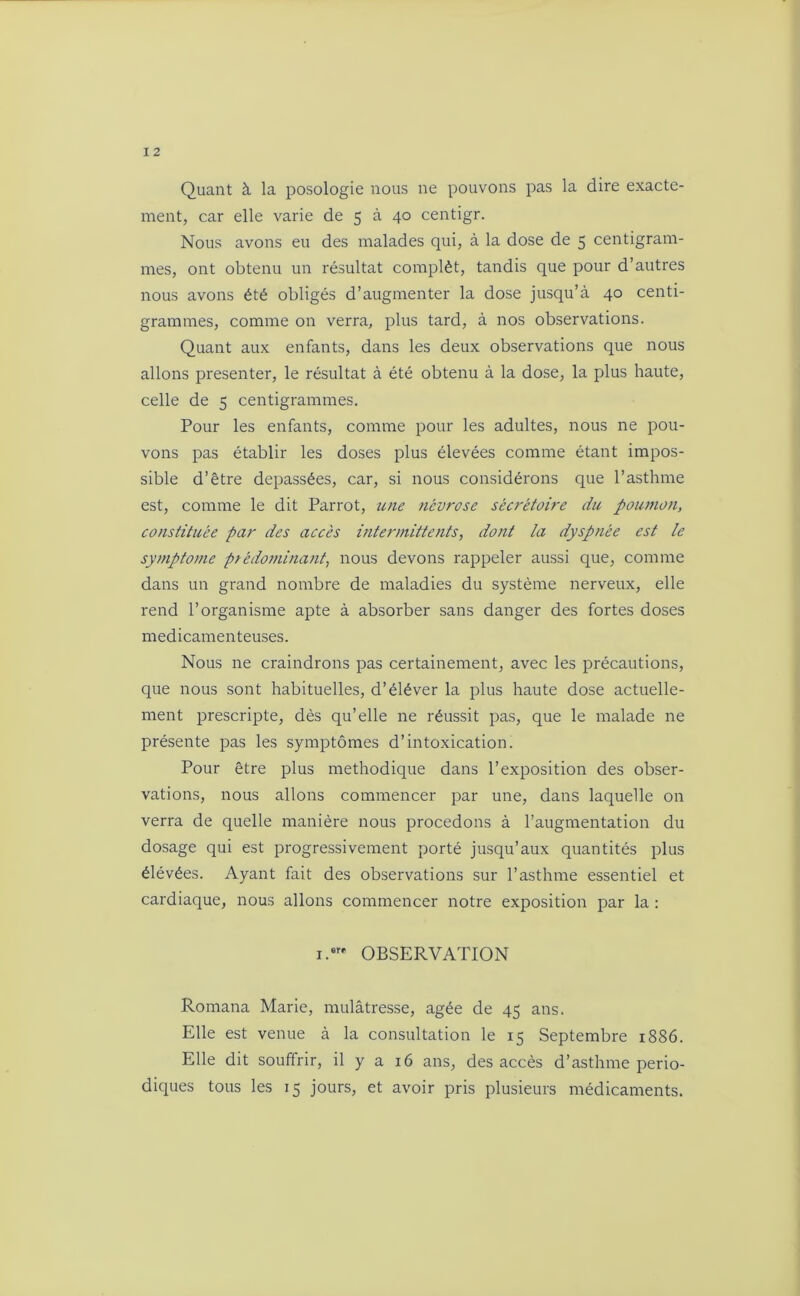 Quant à la posologie nous ne pouvons pas la dire exacte- ment, car elle varie de 5 à 40 centigr. Nous avons eu des malades qui, à la dose de 5 centigram- mes, ont obtenu un résultat complèt, tandis que pour d’autres nous avons été obligés d’augmenter la dose jusqu’à 40 centi- grammes, comme on verra, plus tard, à nos observations. Quant aux enfants, dans les deux observations que nous allons présenter, le résultat à été obtenu à la dose, la plus haute, celle de 5 centigrammes. Pour les enfants, comme pour les adultes, nous ne pou- vons pas établir les doses plus élevées comme étant impos- sible d’être dépassées, car, si nous considérons que l’asthme est, comme le dit Parrot, une névrose sécrétoire du poumon, constituée par des accès intermittents, dont la dyspnée est le symptôme prédominant, nous devons rappeler aussi que, comme dans un grand nombre de maladies du système nerveux, elle rend l’organisme apte à absorber sans danger des fortes doses médicamenteuses. Nous ne craindrons pas certainement, avec les précautions, que nous sont habituelles, d’éléver la plus haute dose actuelle- ment prescripte, dès qu’elle ne réussit pas, que le malade ne présente pas les symptômes d’intoxication. Pour être plus méthodique dans l’exposition des obser- vations, nous allons commencer par une, dans laquelle on verra de quelle manière nous procédons à l’augmentation du dosage qui est progressivement porté jusqu’aux quantités plus élévées. Ayant fait des observations sur l’asthme essentiel et cardiaque, nous allons commencer notre exposition par la : i.»r* OBSERVATION Romana Marie, mulâtresse, âgée de 45 ans. Elle est venue à la consultation le 15 Septembre 1886. Elle dit souffrir, il y a 16 ans, des accès d’asthme pério- diques tous les 15 jours, et avoir pris plusieurs médicaments.
