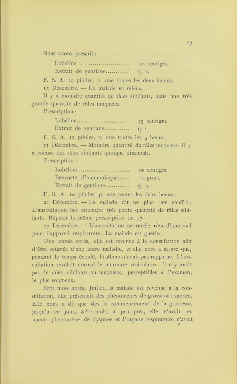 *7 Nous avons prescrit : Lobéline io centigrs. Extrait de gentiane q. s. F. S. A. io pilules, p. une toutes les deux heures. 15 Décembre. — La malade va mieux. Il y a moindre quantité de râles sibilants, mais une très grande quantité de râles muqueux. Prescription : Lobéline 15 centigrs. Extrait de gentiane q. s. F. S. A. xo pilules, p. une toutes les 3 heures. 17 Décembre. — Moindre quantité de râles muqueux, il y a encore des râles sibilants quoique diminués. Prescription : Lobéline 20 centigrs. Benzoate d’ammoniaque 2 grms. Extrait de gentiane q. s. F. S. A. 10 pilules, p. une toutes les deux heures. 21 Décembre. — La malade dit ne plus rien souffrir. L’auscultation fait entendre très petite quantité de râles sibi- lants. Répéter la même prescription du 17. 27 Décembre. — L’auscultation ne révèle rien d’anormal pour l’appareil respiratoire. La malade est guérie. Une année après, elle est revenue à la consultation afin d’être soignée d'une autre maladie, et elle nous a assuré que, pendant le temps écoulé, l’asthme n’avait pas repparue. L’aus- cultation révélait normal le murmure vésiculaire. Il n’y avait pas de râles sibilants ou muqueux, perceptibles à l’examen, le plus soigneux. Sept mois après, Juillet, la malade est revenue à la con- sultation, elle présentait des phénomènes de grossesse avancée. Elle nous a dit que dès le commencement de la grossesse, jusqu’à ce jour, 8.èmc mois, à peu près, elle n’avait eu aucun phénomène de dyspnée et l’organe respiratoire n’avait