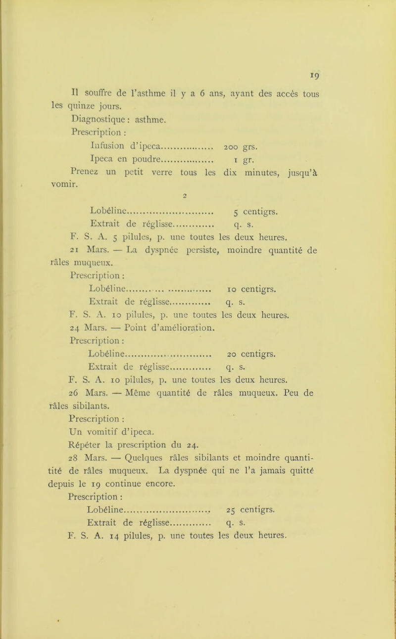 Il souffre de l’asthme il y a 6 ans, ayant des accès tous les quinze jours. Diagnostique : asthme. Prescription : Infusion d’ipcca 200 grs. Ipéca en poudre 1 gr. Prenez un petit verre tous les dix minutes, jusqu’à vomir. 2 Lobéline 5 centigrs. Extrait de réglisse q. s. F. S. A. 5 pilules, p. une toutes les deux heures. 21 Mars. — La dyspnée persiste, moindre quantité de râles muqueux. Prescription : Lobéline 10 centigrs. Extrait de réglisse q. s. F. S. A. 10 pilules, p. une toutes les deux heures. 24 Mars. — Point d’amélioration. Prescription : Lobéline 20 centigrs. Extrait de réglisse q. s. F. S. A. 10 pilules, p. une toutes les deux heures. 26 Mars. — Même quantité de râles muqueux. Peu de râles sibilants. Prescription : Un vomitif d’ipéca. Répéter la prescription du 24. 28 Mars. — Quelques râles sibilants et moindre quanti- tité de râles muqueux. La dyspnée qui ne l’a jamais quitté depuis le 19 continue encore. Prescription : Lobéline 25 centigrs. Extrait de réglisse q. s.