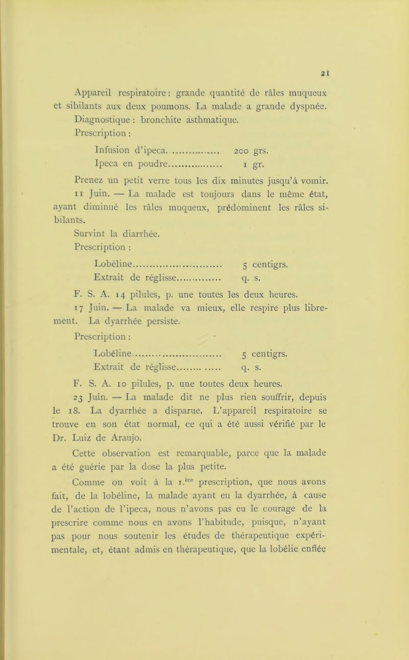 Appareil respiratoire: grande quantité de râles muqueux et sibilants aux deux poumons. La malade a grande dyspnée. Diagnostique : bronchite asthmatique. Prescription : Infusion d’ipéca 2co grs. Ipéca en poudre i gr. Prenez un petit verre tous les dix minutes jusqu’à vomir. n Juin. — La malade est toujours dans le même état, ayant diminué les râles muqueux, prédominent les râles si- bilants. Survint la diarrhée. Prescription : Lobéline 5 centigrs. Extrait de réglisse q. s. F. S. A. 14 pilules, p. une toutes les deux heures. 17 Juin. — La malade va mieux, elle respire plus libre- ment. La dyarrhée persiste. Prescription : Lobéline 5 centigrs. Extrait de réglisse q. s. F. S. A. 10 pilules, p. une toutes deux heures. 23 Juin. — La malade dit ne plus rien souffrir, depuis le 18. La dyarrhée a disparue. L’appareil respiratoire se trouve en son état normal, ce qui a été aussi vérifié par le Dr. Luiz de Araujo. Cette observation est remarquable, parce que la malade a été guérie par la dose la plus petite. Comme on voit à la r.ère prescription, que nous avons fait, de la lobéline, la malade ayant eu la dyarrhée, à cause de l’action de l’ipéca, nous n’avons pas eu le courage de la prescrire comme nous en avons l’habitude, puisque, n’ayant pas pour nous soutenir les études de thérapeutique expéri- mentale, et, étant admis en thérapeutique, que la lobélie enflée