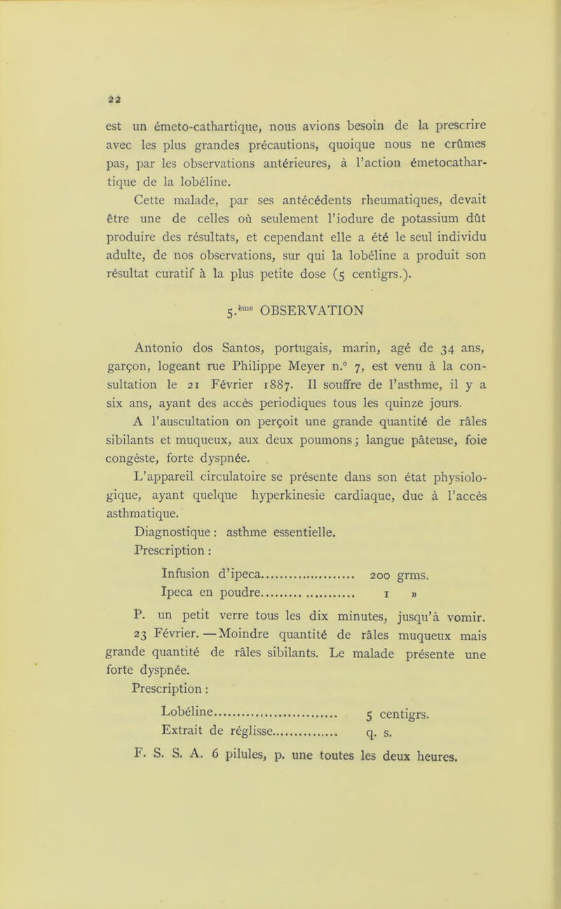 est un émeto-cathartique, nous avions besoin de la prescrire avec les plus grandes précautions, quoique nous ne crûmes pas, par les observations antérieures, à l’action émetocathar- tique de la lobéline. Cette malade, par ses antécédents rheumatiques, devait être une de celles où seulement l’iodure de potassium dût produire des résultats, et cependant elle a été le seul individu adulte, de nos observations, sur qui la lobéline a produit son résultat curatif à la plus petite dose (5 centigrs.). 5.ème OBSERVATION Antonio dos Santos, portugais, marin, âgé de 34 ans, garçon, logeant rue Philippe Meyer n.° 7, est venu à la con- sultation le 21 Février 1887. Il souffre de l’asthme, il y a six ans, ayant des accès périodiques tous les quinze jours. A l’auscultation on perçoit une grande quantité de râles sibilants et muqueux, aux deux poumons ; langue pâteuse, foie congèste, forte dyspnée. L’appareil circulatoire se présente dans son état physiolo- gique, ayant quelque hyperkinesie cardiaque, due à l’accès asthmatique. Diagnostique : asthme essentielle. Prescription : Infusion d’ipéca 200 grms. Ipéca en poudre 1 » P. un petit verre tous les dix minutes, jusqu’à vomir. 23 Février.—Moindre quantité de râles muqueux mais grande quantité de râles sibilants. Le malade présente une forte dyspnée. Prescription : Lobéline 5 centigrs. Extrait de réglisse q. s.