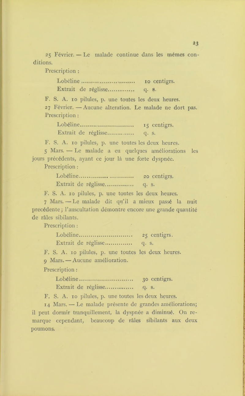 2 3 25 Février. — Le malade continue dans les mêmes con- ditions. Prescription : Lobéline io centigrs. Extrait de réglisse q. 8. F. S. A. io pilules, p. une toutes les deux heures. 27 Février.—Aucune alteration. Le malade ne dort pas. Prescription : Lobéline 15 centigrs. Extrait de réglisse q. s. F. S. A. 10 pilules, p. une toutes les deux heures. 5 Mars. — Le malade a eu quelques améliorations les jours précédents, ayant ce jour là une forte dyspnée. Prescription : Lobéline 20 centigrs. Extrait de réglisse q. s. F. S. A. 10 pilules, p. une toutes les deux heures. 7 Mars.—Le malade dit qu’il a mieux passé la nuit précédente ; l’auscultation démontre encore une grande quantité de râles sibilants. Prescription : Lobéline 25 centigrs. Extrait de réglisse q. s. F. S. A. 10 pilules, p. une toutes les deux heures. 9 Mars. — Aucune amélioration. Prescription : Lobéline 30 centigrs. Extrait de réglisse q. s. F. S. A. 10 pilules, p. une toutes les deux heures. 14 Mars. — Le malade présente de grandes améliorations; il peut dormir tranquillement, la dyspnée a diminué. On re- marque cependant, beaucoup de râles sibilants aux deux poumons.