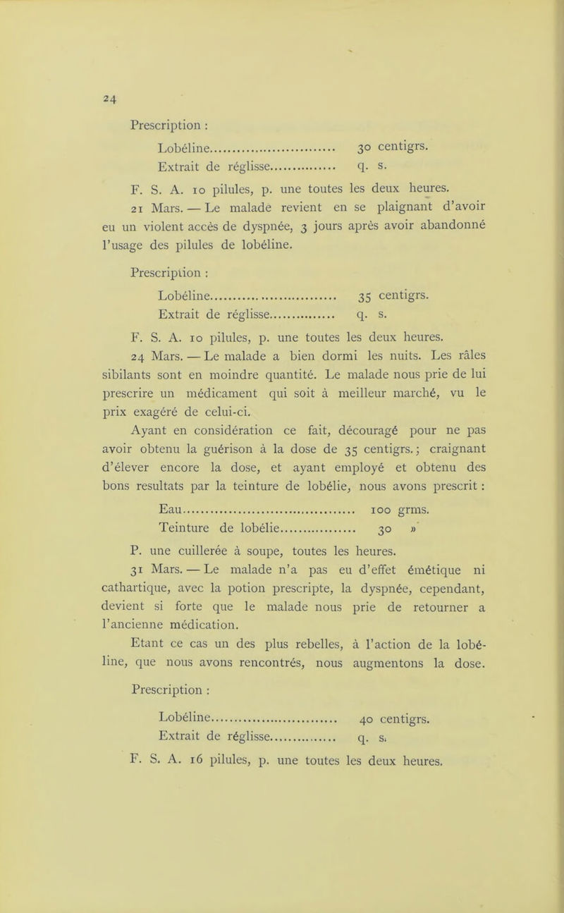 Prescription : Lobéline 3° centigrs. Extrait de réglisse q. s. F. S. A. io pilules, p. une toutes les deux heures. 21 Mars. — Le malade revient en se plaignant d’avoir eu un violent accès de dyspnée, 3 jours après avoir abandonné l’usage des pilules de lobéline. Prescription : Lobéline 35 centigrs. Extrait de réglisse q. s. F. S. A. 10 pilules, p. une toutes les deux heures. 24 Mars. — Le malade a bien dormi les nuits. Les râles sibilants sont en moindre quantité. Le malade nous prie de lui prescrire un médicament qui soit à meilleur marché, vu le prix exagéré de celui-ci. Ayant en considération ce fait, découragé pour ne pas avoir obtenu la guérison à la dose de 35 centigrs. ; craignant d’élever encore la dose, et ayant employé et obtenu des bons résultats par la teinture de lobélie, nous avons prescrit : Eau 100 grms. Teinture de lobélie 30 » P. une cuillerée à soupe, toutes les heures. 31 Mars. — Le malade n’a pas eu d’effet émétique ni cathartique, avec la potion prescripte, la dyspnée, cependant, devient si forte que le malade nous prie de retourner a l’ancienne médication. Etant ce cas un des plus rebelles, à l’action de la lobé- line, que nous avons rencontrés, nous augmentons la dose. Prescription : Lobéline 40 centigrs. Extrait de réglisse q. s.