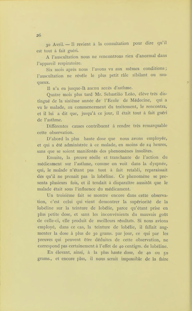 30 Avril.— Il revient à la consultation pour dire qu’il est tout à fait guéri. A l’auscultation nous ne rencontrons rien d’anormal dans l’appareil respiratoire. Six mois après nous l’avons vu aux mêmes conditions; l’auscultation ne révèle le plus petit râle sibilant ou mu- queux. Il n’a eu jusque-là aucnu accès d’asthme. Quatre mois plus tard Mr. Sebastiào Leào, élève très dis- tingué de la sixième année de l’Ecole de Médecine, qui a vu le malade, au commencement du traitement, le rencontra, et il lui a dit que, jusqu’à ce jour, il était tout à fait guéri de l’asthme. Différentes causes contribuent à rendre très remarquable cette observation. D’abord la plus haute dose que nous avons employée, et qui a été administrée à ce malade, en moins de 24 heures, sans que se soient manifestés des phénomènes insolites. Ensuite, la preuve réelle et tranchante de l’action du médicament sur l’asthme, comme on voit dans la dyspnée, qui, le malade n’étant pas tout à fait rétabli, reparaissait dès qu’il ne prenait pas la lobéline. Ce phénomène se pré- senta plusieurs fois, et il tendait à disparaître aussitôt que le malade était sous l’influence du médicament. Un troisième fait se montre encore dans cette observa- tion, c’est celui qui vient démontrer la supériorité de la lobéline sur la teinture de lobélie, parce qu’étant prise en plus petite dose, et sans les inconvénients du mauvais goût de celle-ci, elle produit de meilleurs résultats. Si nous avions employé, dans ce cas, la teinture de lobélie, il fallait aug- menter la dose à plus de 30 grams. par jour, ce qui par les preuves qui peuvent être déduites de cette observation, ne correspond pas certainement à l’effet de 40 centigrs. de lobéline. En élevant, ainsi, à la plus haute dose, de 40 ou 50 grams., et encore plus, il nous serait impossible de la faire