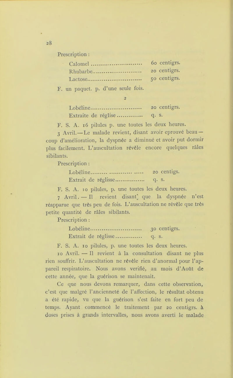 Prescription : Calomel 60 centigrs. Rhubarbe 20 centigrs. Lactose 5° centigrs. F. un paquet, p. d’une seule fois. 2 Lobéline 20 centigrs. Extraite de réglise q. s. F. S. A. 16 pilules p. une toutes les deux heures. 3 Avril. — Le malade revient, disant avoir éprouvé beau- coup d’amélioration, la dyspnée a diminué et avoir put dormir plus facilement. L’auscultation révèle encore quelques râles sibilants. Prescription : Lobéline 20 centigs. Extrait de réglisse q. s. F. S. A. 10 pilules, p. une toutes les deux heures. 7 Avril. — Il revient disant] que la dyspnée n’est réapparue que très peu de fois. L’auscultation ne révèle que très petite quantité de râles sibilants. Prescription : Lobéline 30 centigrs. Extrait de réglisse q. s. F. S. A. 10 pilules, p. une toutes les deux heures. 10 Avril. — Il revient à la consultation disant ne plus rien souffrir. L’auscultation ne révèle rien d’anormal pour l’ap- pareil respiratoire. Nous avons vérifié, au mois d’Août de cette année, que la guérison se maintenait. Ce que nous devons remarquer, dans cette observation, c’est que malgré l’ancienneté de l’affection, le résultat obtenu a été rapide, vu que la guérison s’est faite en fort peu de temps. Ayant commencé le traitement par 20 centigrs. à doses prises à grands intervalles, nous avons averti le malade