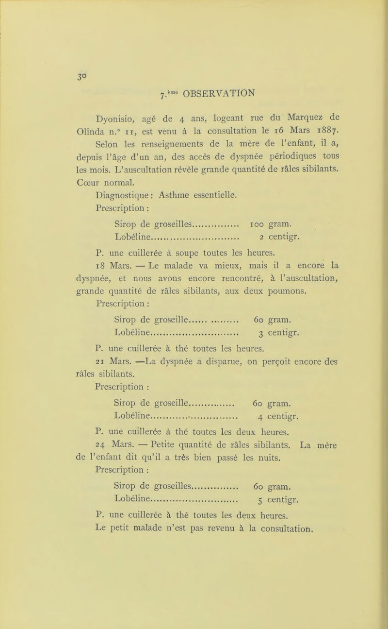 3° 7.ème OBSERVATION Dyonisio, âgé de 4 ans, logeant rue du Marquez de Olinda n.° n, est venu à la consultation le 16 Mars 1887. Selon les renseignements de la mère de l’enfant, il a, depuis l’âge d’un an, des accès de dyspnée périodiques tous les mois. L’auscultation révèle grande quantité de râles sibilants. Cœur normal. Diagnostique : Asthme essentielle. Prescription : Sirop de groseilles 100 gram. Lobéline 2 centigr. P. une cuillerée à soupe toutes les heures. 18 Mars. — Le malade va mieux, mais il a encore la dyspnée, et nous avons encore rencontré, à l’auscultation, grande quantité de râles sibilants, aux deux poumons. Prescription : Sirop de groseille 60 gram. Lobéline 3 centigr. P. une cuillerée à thé toutes les heures. 21 Mars. —La dyspnée a disparue, on perçoit encore des râles sibilants. Prescription : Sirop de groseille 60 gram. Lobéline 4 centigr. P. une cuillerée à thé toutes les deux heures. 24 Mars. — Petite quantité de râles sibilants. La mère de l’enfant dit qu’il a très bien passé les nuits. Prescription : Sirop de groseilles 60 gram. Lobéline 5 centigr. P. une cuillerée à thé toutes les deux heures. Le petit malade n’est pas revenu à la consultation.